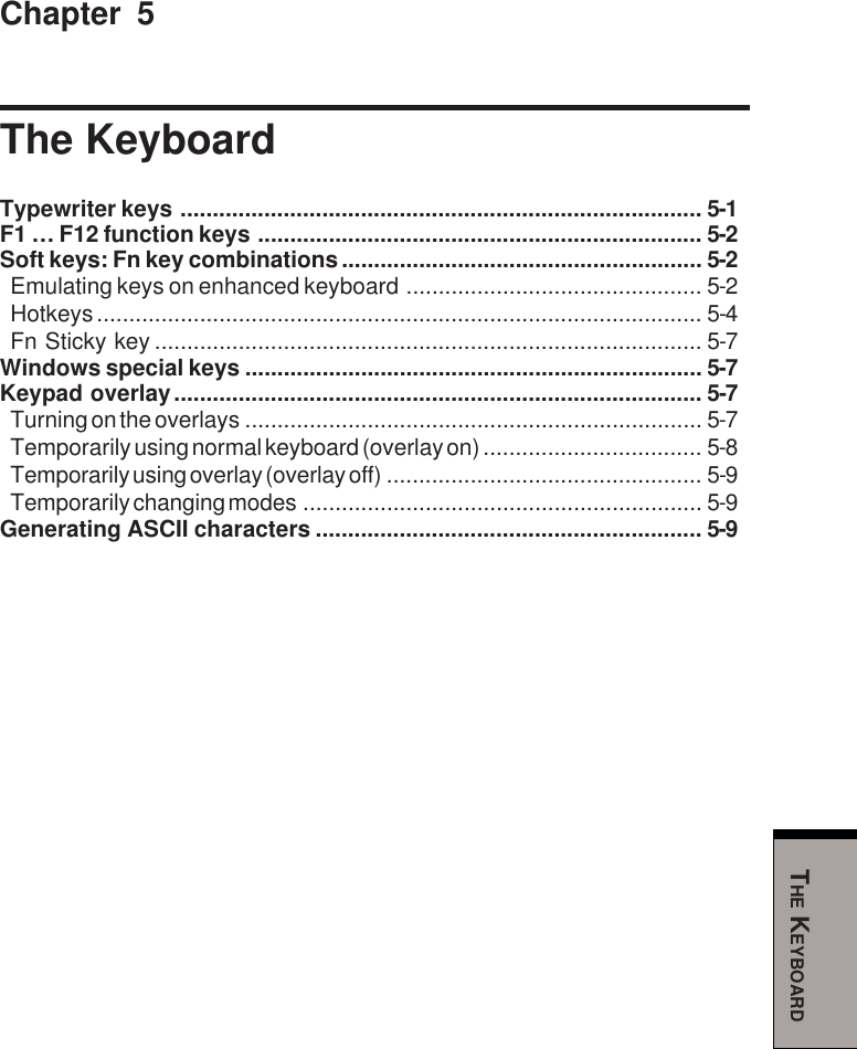 THE KEYBOARDChapter 5The KeyboardTypewriter keys ................................................................................. 5-1F1 … F12 function keys ..................................................................... 5-2Soft keys: Fn key combinations........................................................ 5-2Emulating keys on enhanced keyboard .............................................. 5-2Hotkeys.............................................................................................. 5-4Fn Sticky key ..................................................................................... 5-7Windows special keys ....................................................................... 5-7Keypad overlay.................................................................................. 5-7Turning on the overlays ....................................................................... 5-7Temporarily using normal keyboard (overlay on) .................................. 5-8Temporarily using overlay (overlay off) ................................................. 5-9Temporarily changing modes .............................................................. 5-9Generating ASCII characters ............................................................ 5-9