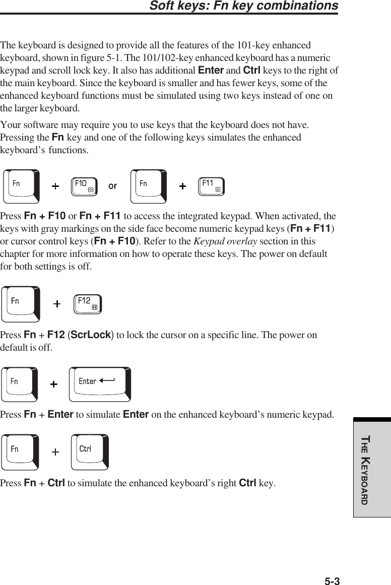 5-3THE KEYBOARDSoft keys: Fn key combinationsThe keyboard is designed to provide all the features of the 101-key enhancedkeyboard, shown in figure 5-1. The 101/102-key enhanced keyboard has a numerickeypad and scroll lock key. It also has additional Enter and Ctrl keys to the right ofthe main keyboard. Since the keyboard is smaller and has fewer keys, some of theenhanced keyboard functions must be simulated using two keys instead of one onthe larger keyboard.Your software may require you to use keys that the keyboard does not have.Pressing the Fn key and one of the following keys simulates the enhancedkeyboard’s functions.Press Fn + F10 or Fn + F11 to access the integrated keypad. When activated, thekeys with gray markings on the side face become numeric keypad keys (Fn + F11)or cursor control keys (Fn + F10). Refer to the Keypad overlay section in thischapter for more information on how to operate these keys. The power on defaultfor both settings is off.Press Fn + F12 (ScrLock) to lock the cursor on a specific line. The power ondefault is off.Press Fn + Enter to simulate Enter on the enhanced keyboard’s numeric keypad.Press Fn + Ctrl to simulate the enhanced keyboard’s right Ctrl key.