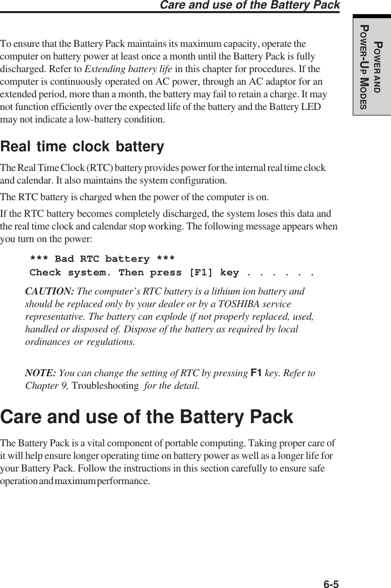   6-5POWER ANDPOWER-UP MODESTo ensure that the Battery Pack maintains its maximum capacity, operate thecomputer on battery power at least once a month until the Battery Pack is fullydischarged. Refer to Extending battery life in this chapter for procedures. If thecomputer is continuously operated on AC power, through an AC adaptor for anextended period, more than a month, the battery may fail to retain a charge. It maynot function efficiently over the expected life of the battery and the Battery LEDmay not indicate a low-battery condition.Real time clock batteryThe Real Time Clock (RTC) battery provides power for the internal real time clockand calendar. It also maintains the system configuration.The RTC battery is charged when the power of the computer is on.If the RTC battery becomes completely discharged, the system loses this data andthe real time clock and calendar stop working. The following message appears whenyou turn on the power:*** Bad RTC battery ***Check system. Then press [F1] key . . . . . .CAUTION: The computer’s RTC battery is a lithium ion battery andshould be replaced only by your dealer or by a TOSHIBA servicerepresentative. The battery can explode if not properly replaced, used,handled or disposed of. Dispose of the battery as required by localordinances or regulations.NOTE: You can change the setting of RTC by pressing F1 key. Refer toChapter 9, Troubleshooting  for the detail.Care and use of the Battery PackThe Battery Pack is a vital component of portable computing. Taking proper care ofit will help ensure longer operating time on battery power as well as a longer life foryour Battery Pack. Follow the instructions in this section carefully to ensure safeoperation and maximum performance.Care and use of the Battery Pack