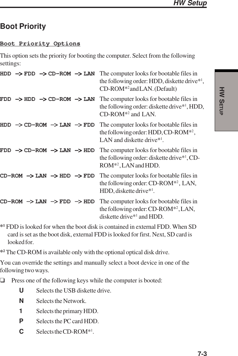  7-3HW SETUPBoot PriorityBoot Priority OptionsThis option sets the priority for booting the computer. Select from the followingsettings:HDD −&gt; −&gt; −&gt; −&gt; −&gt; FDD −&gt; −&gt; −&gt; −&gt; −&gt; CD-ROM −&gt; −&gt; −&gt; −&gt; −&gt; LAN The computer looks for bootable files inthe following order: HDD, diskette drive*1,CD-ROM*2 and LAN. (Default)FDD −&gt; −&gt; −&gt; −&gt; −&gt; HDD −&gt; −&gt; −&gt; −&gt; −&gt; CD-ROM −&gt; −&gt; −&gt; −&gt; −&gt; LAN The computer looks for bootable files inthe following order: diskette drive*1, HDD,CD-ROM*2  and  LAN.HDD −&gt; −&gt; −&gt; −&gt; −&gt; CD-ROM −&gt; −&gt; −&gt; −&gt; −&gt; LAN −&gt; −&gt; −&gt; −&gt; −&gt; FDD The computer looks for bootable files inthe following order: HDD, CD-ROM*2 ,LAN and diskette drive*1.FDD −&gt; −&gt; −&gt; −&gt; −&gt; CD-ROM −&gt; −&gt; −&gt; −&gt; −&gt; LAN −&gt; −&gt; −&gt; −&gt; −&gt; HDD The computer looks for bootable files inthe following order: diskette drive*1, CD-ROM*2 , LAN and HDD.CD-ROM −&gt; −&gt; −&gt; −&gt; −&gt; LAN −&gt; −&gt; −&gt; −&gt; −&gt; HDD −&gt; −&gt; −&gt; −&gt; −&gt; FDD The computer looks for bootable files inthe following order: CD-ROM*2 ,  LAN,HDD, diskette drive*1.CD-ROM −&gt; −&gt; −&gt; −&gt; −&gt; LAN −&gt; −&gt; −&gt; −&gt; −&gt; FDD −&gt; −&gt; −&gt; −&gt; −&gt; HDD The computer looks for bootable files inthe following order: CD-ROM*2 , LAN,diskette drive*1 and HDD.*1 FDD is looked for when the boot disk is contained in external FDD. When SDcard is set as the boot disk, external FDD is looked for first. Next, SD card islooked for.*2 The CD-ROM is available only with the optional optical disk drive.You can override the settings and manually select a boot device in one of thefollowing two ways.❑Press one of the following keys while the computer is booted:USelects the USB diskette drive.NSelects the Network.1Selects the primary HDD.PSelects the PC card HDD.CSelects the CD-ROM*1.HW Setup