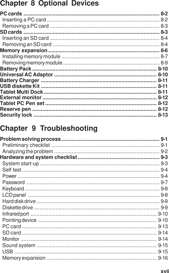   xviiChapter 8 Optional DevicesPC cards ............................................................................................. 8-2Inserting a PC card ............................................................................. 8-2Removing a PC card ........................................................................... 8-3SD cards ............................................................................................. 8-3Inserting an SD card ........................................................................... 8-4Removing an SD card ......................................................................... 8-4Memory expansion ............................................................................ 8-6Installing memory module ................................................................... 8-7Removing memory module .................................................................. 8-9Battery Pack..................................................................................... 8-10Universal AC Adaptor ...................................................................... 8-10Battery Charger ............................................................................... 8-11USB diskette Kit ............................................................................... 8-11Tablet Multi Dock............................................................................. 8-11External monitor .............................................................................. 8-12Tablet PC Pen set ............................................................................ 8-12Reserve pen ..................................................................................... 8-12Security lock .................................................................................... 8-13Chapter 9 TroubleshootingProblem solving process ................................................................... 9-1Preliminary checklist .......................................................................... 9-1Analyzing the problem ........................................................................ 9-2Hardware and system checklist........................................................ 9-3System start-up.................................................................................. 9-3Self test.............................................................................................. 9-4Power ................................................................................................. 9-4Password ........................................................................................... 9-7Keyboard ............................................................................................ 9-8LCD panel .......................................................................................... 9-8Hard disk drive .................................................................................... 9-9Diskette drive ...................................................................................... 9-9Infrared port ...................................................................................... 9-10Pointing device ................................................................................. 9-10PC card ............................................................................................ 9-13SD card ............................................................................................ 9-14Monitor ............................................................................................. 9-14Sound system .................................................................................. 9-15USB ................................................................................................. 9-15Memory expansion ........................................................................... 9-16