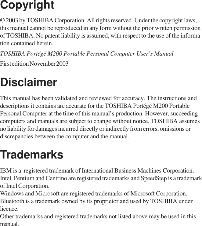 Copyright© 2003 by TOSHIBA Corporation. All rights reserved. Under the copyright laws,this manual cannot be reproduced in any form without the prior written permissionof TOSHIBA. No patent liability is assumed, with respect to the use of the informa-tion contained herein.TOSHIBA Portégé M200 Portable Personal Computer User’s ManualFirst edition November 2003DisclaimerThis manual has been validated and reviewed for accuracy. The instructions anddescriptions it contains are accurate for the TOSHIBA Portégé M200 PortablePersonal Computer at the time of this manual’s production. However, succeedingcomputers and manuals are subject to change without notice. TOSHIBA assumesno liability for damages incurred directly or indirectly from errors, omissions ordiscrepancies between the computer and the manual.TrademarksIBM is a  registered trademark of International Business Machines Corporation.Intel, Pentium and Centrino are registered trademarks and SpeedStep is a trademarkof Intel Corporation.Windows and Microsoft are registered trademarks of Microsoft Corporation.Bluetooth is a trademark owned by its proprietor and used by TOSHIBA underlicence.Other trademarks and registered trademarks not listed above may be used in thismanual.