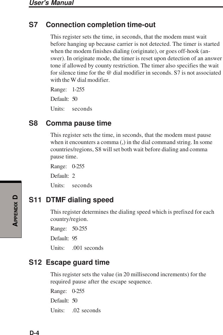 User&apos;s ManualD-4APPENDIX DS7 Connection completion time-outThis register sets the time, in seconds, that the modem must waitbefore hanging up because carrier is not detected. The timer is startedwhen the modem finishes dialing (originate), or goes off-hook (an-swer). In originate mode, the timer is reset upon detection of an answertone if allowed by county restriction. The timer also specifies the waitfor silence time for the @ dial modifier in seconds. S7 is not associatedwith the W dial modifier.Range: 1-255Default: 50Units: secondsS8 Comma pause timeThis register sets the time, in seconds, that the modem must pausewhen it encounters a comma (,) in the dial command string. In somecountries/regions, S8 will set both wait before dialing and commapause time.Range: 0-255Default: 2Units: secondsS11 DTMF dialing speedThis register determines the dialing speed which is prefixed for eachcountry/region.Range: 50-255Default: 95Units: .001 secondsS12 Escape guard timeThis register sets the value (in 20 millisecond increments) for therequired pause after the escape sequence.Range: 0-255Default: 50Units: .02 seconds