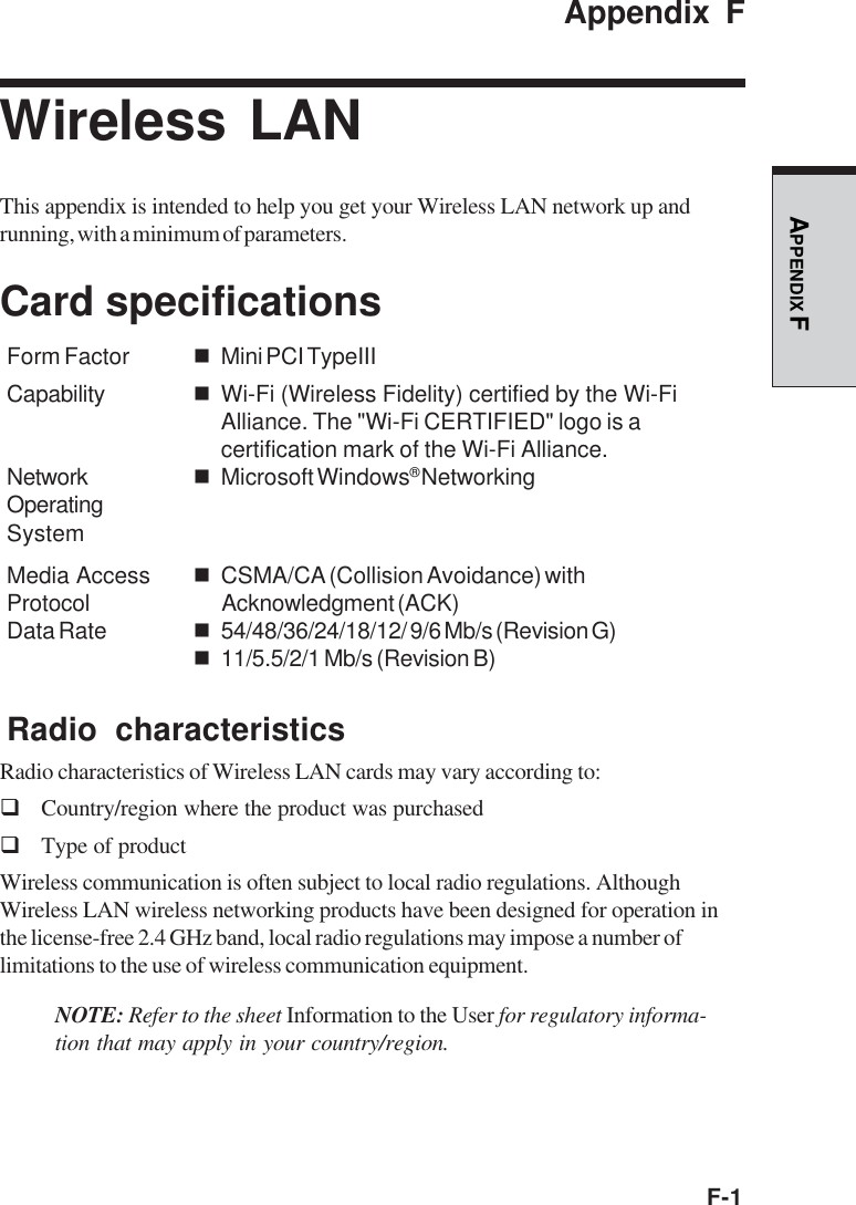 F-1APPENDIX FAppendix FWireless LANThis appendix is intended to help you get your Wireless LAN network up andrunning, with a minimum of parameters.Card specificationsForm Factor Mini PCI TypeIIICapability Wi-Fi (Wireless Fidelity) certified by the Wi-FiAlliance. The &quot;Wi-Fi CERTIFIED&quot; logo is acertification mark of the Wi-Fi Alliance.Network Microsoft Windows® NetworkingOperatingSystemMedia Access CSMA/CA (Collision Avoidance) withProtocol Acknowledgment (ACK)Data Rate 54/48/36/24/18/12/ 9/6 Mb/s (Revision G)11/5.5/2/1 Mb/s (Revision B)Radio characteristicsRadio characteristics of Wireless LAN cards may vary according to:Country/region where the product was purchasedType of productWireless communication is often subject to local radio regulations. AlthoughWireless LAN wireless networking products have been designed for operation inthe license-free 2.4 GHz band, local radio regulations may impose a number oflimitations to the use of wireless communication equipment.NOTE: Refer to the sheet Information to the User for regulatory informa-tion that may apply in your country/region.