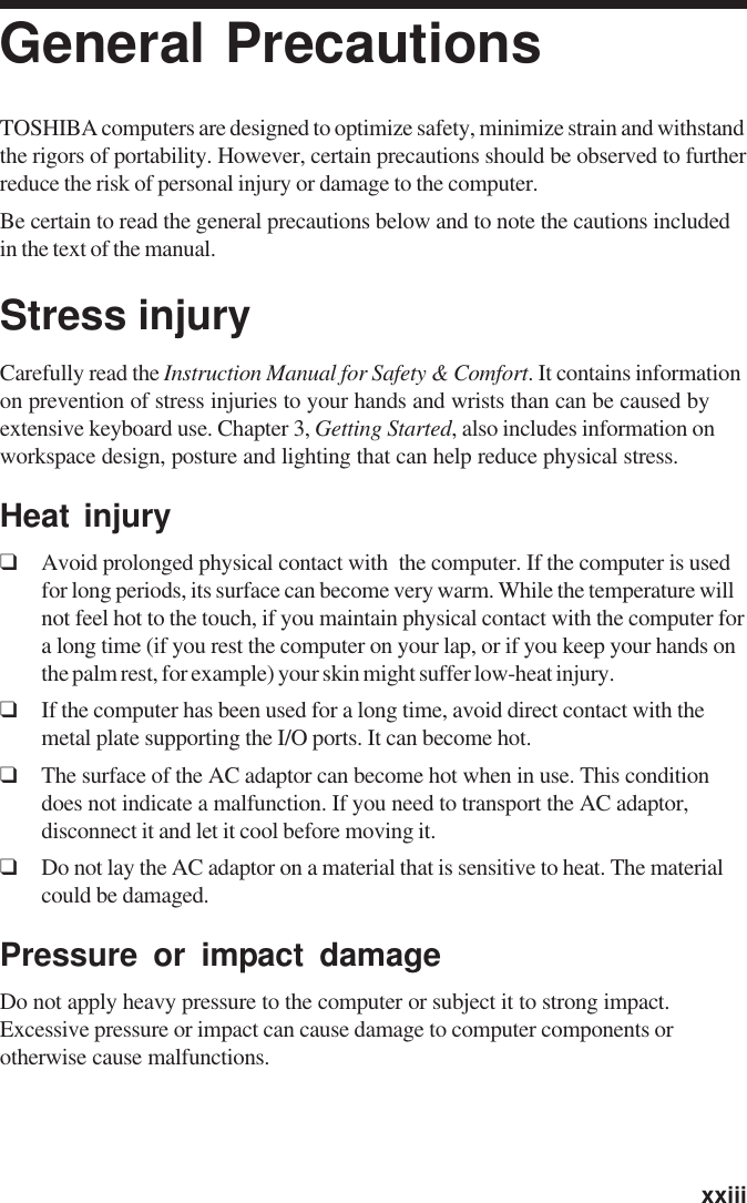   xxiiiGeneral PrecautionsTOSHIBA computers are designed to optimize safety, minimize strain and withstandthe rigors of portability. However, certain precautions should be observed to furtherreduce the risk of personal injury or damage to the computer.Be certain to read the general precautions below and to note the cautions includedin the text of the manual.Stress injuryCarefully read the Instruction Manual for Safety &amp; Comfort. It contains informationon prevention of stress injuries to your hands and wrists than can be caused byextensive keyboard use. Chapter 3, Getting Started, also includes information onworkspace design, posture and lighting that can help reduce physical stress.Heat injury❑Avoid prolonged physical contact with  the computer. If the computer is usedfor long periods, its surface can become very warm. While the temperature willnot feel hot to the touch, if you maintain physical contact with the computer fora long time (if you rest the computer on your lap, or if you keep your hands onthe palm rest, for example) your skin might suffer low-heat injury.❑If the computer has been used for a long time, avoid direct contact with themetal plate supporting the I/O ports. It can become hot.❑The surface of the AC adaptor can become hot when in use. This conditiondoes not indicate a malfunction. If you need to transport the AC adaptor,disconnect it and let it cool before moving it.❑Do not lay the AC adaptor on a material that is sensitive to heat. The materialcould be damaged.Pressure or impact damageDo not apply heavy pressure to the computer or subject it to strong impact.Excessive pressure or impact can cause damage to computer components orotherwise cause malfunctions.