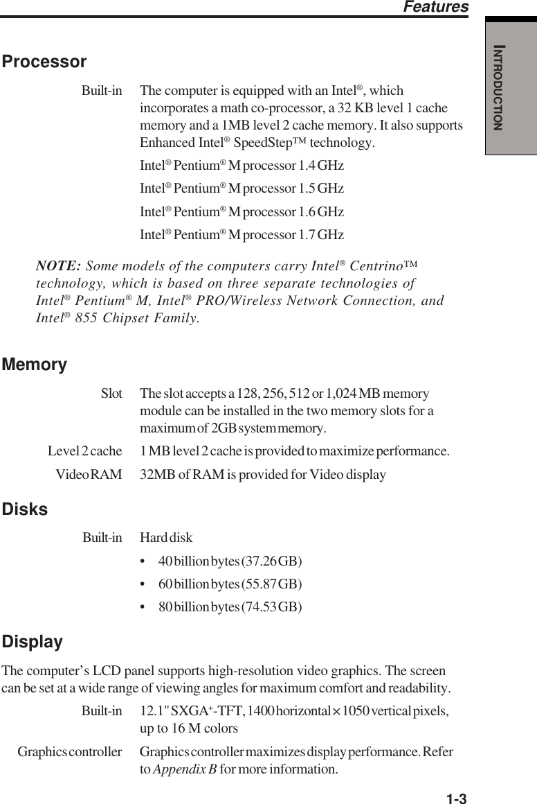   1-3INTRODUCTIONProcessorBuilt-in The computer is equipped with an Intel®, whichincorporates a math co-processor, a 32 KB level 1 cachememory and a 1MB level 2 cache memory. It also supportsEnhanced Intel® SpeedStep™ technology.Intel® Pentium® M processor 1.4 GHzIntel® Pentium® M processor 1.5 GHzIntel® Pentium® M processor 1.6 GHzIntel® Pentium® M processor 1.7 GHzNOTE: Some models of the computers carry Intel® Centrino™technology, which is based on three separate technologies ofIntel® Pentium® M, Intel® PRO/Wireless Network Connection, andIntel® 855 Chipset Family.MemorySlot The slot accepts a 128, 256, 512 or 1,024 MB memorymodule can be installed in the two memory slots for amaximum of  2GB system memory.Level 2 cache 1 MB level 2 cache is provided to maximize performance.Video RAM 32MB of RAM is provided for Video displayDisksBuilt-in Hard disk• 40 billion bytes (37.26 GB)• 60 billion bytes (55.87 GB)• 80 billion bytes (74.53 GB)DisplayThe computer’s LCD panel supports high-resolution video graphics. The screencan be set at a wide range of viewing angles for maximum comfort and readability.Built-in 12.1&quot; SXGA+-TFT, 1400 horizontal × 1050 vertical pixels,up to 16 M colorsGraphics controller Graphics controller maximizes display performance. Referto Appendix B for more information.Features