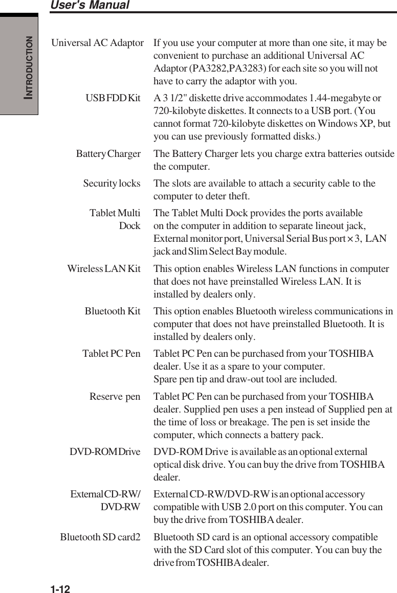 1-12User&apos;s ManualINTRODUCTIONUniversal AC Adaptor If you use your computer at more than one site, it may beconvenient to purchase an additional Universal ACAdaptor (PA3282,PA3283) for each site so you will nothave to carry the adaptor with you.USB FDD Kit A  3  1/2&quot; diskette drive accommodates 1.44-megabyte or720-kilobyte diskettes. It connects to a USB port. (Youcannot format 720-kilobyte diskettes on Windows XP, butyou can use previously formatted disks.)Battery Charger The Battery Charger lets you charge extra batteries outsidethe computer.Security locks The slots are available to attach a security cable to thecomputer to deter theft.Tablet Multi The Tablet Multi Dock provides the ports availableDock on the computer in addition to separate lineout jack,External monitor port, Universal Serial Bus port × 3,  LANjack and Slim Select Bay module.Wireless LAN Kit This option enables Wireless LAN functions in computerthat does not have preinstalled Wireless LAN. It isinstalled by dealers only.Bluetooth Kit This option enables Bluetooth wireless communications incomputer that does not have preinstalled Bluetooth. It isinstalled by dealers only.Tablet PC Pen Tablet PC Pen can be purchased from your TOSHIBAdealer. Use it as a spare to your computer.Spare pen tip and draw-out tool are included.Reserve pen Tablet PC Pen can be purchased from your TOSHIBAdealer. Supplied pen uses a pen instead of Supplied pen atthe time of loss or breakage. The pen is set inside thecomputer, which connects a battery pack.DVD-ROM Drive DVD-ROM Drive  is available as an optional externaloptical disk drive. You can buy the drive from TOSHIBAdealer.External CD-RW/ External CD-RW/DVD-RW is an optional accessoryDVD-RW compatible with USB 2.0 port on this computer. You canbuy the drive from TOSHIBA dealer.Bluetooth SD card2 Bluetooth SD card is an optional accessory compatiblewith the SD Card slot of this computer. You can buy thedrive from TOSHIBA dealer.