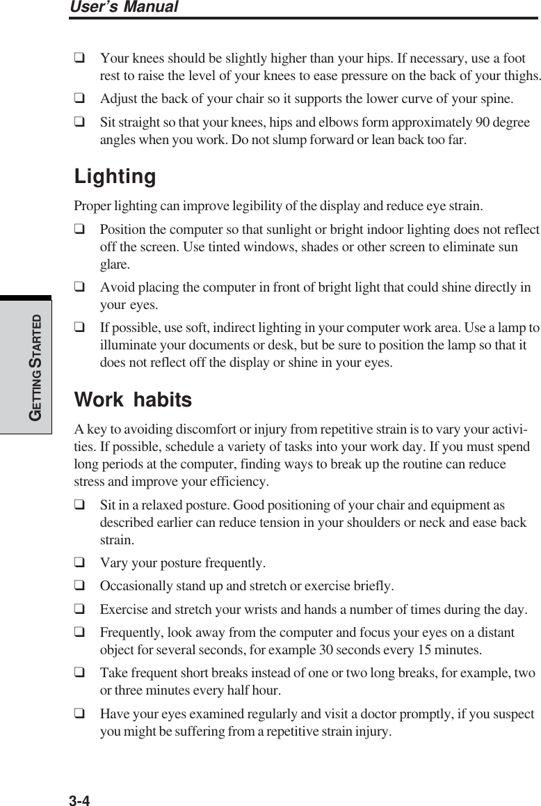 3-4User’s ManualGETTING S TARTED❑Your knees should be slightly higher than your hips. If necessary, use a footrest to raise the level of your knees to ease pressure on the back of your thighs.❑Adjust the back of your chair so it supports the lower curve of your spine.❑Sit straight so that your knees, hips and elbows form approximately 90 degreeangles when you work. Do not slump forward or lean back too far.LightingProper lighting can improve legibility of the display and reduce eye strain.❑Position the computer so that sunlight or bright indoor lighting does not reflectoff the screen. Use tinted windows, shades or other screen to eliminate sunglare.❑Avoid placing the computer in front of bright light that could shine directly inyour eyes.❑If possible, use soft, indirect lighting in your computer work area. Use a lamp toilluminate your documents or desk, but be sure to position the lamp so that itdoes not reflect off the display or shine in your eyes.Work habitsA key to avoiding discomfort or injury from repetitive strain is to vary your activi-ties. If possible, schedule a variety of tasks into your work day. If you must spendlong periods at the computer, finding ways to break up the routine can reducestress and improve your efficiency.❑Sit in a relaxed posture. Good positioning of your chair and equipment asdescribed earlier can reduce tension in your shoulders or neck and ease backstrain.❑Vary your posture frequently.❑Occasionally stand up and stretch or exercise briefly.❑Exercise and stretch your wrists and hands a number of times during the day.❑Frequently, look away from the computer and focus your eyes on a distantobject for several seconds, for example 30 seconds every 15 minutes.❑Take frequent short breaks instead of one or two long breaks, for example, twoor three minutes every half hour.❑Have your eyes examined regularly and visit a doctor promptly, if you suspectyou might be suffering from a repetitive strain injury.