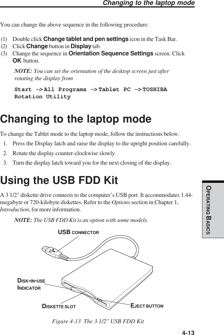  4-13OPERATING BASICSChanging to the laptop modeYou can change the above sequence in the following procedure:(1) Double click Change tablet and pen settings icon in the Task Bar.(2) Click Change button in Display tab.(3) Change the sequence in Orientation Sequence Settings screen. ClickOK button.NOTE: You can set the orientation of the desktop screen just afterrotating the display fromStart −&gt; −&gt; −&gt; −&gt; −&gt; All Programs −&gt; −&gt; −&gt; −&gt; −&gt; Tablet PC −&gt; −&gt; −&gt; −&gt; −&gt; TOSHIBARotation UtilityChanging to the laptop modeTo change the Tablet mode to the laptop mode, follow the instructions below.1. Press the Display latch and raise the display to the upright position carefully.2. Rotate the display counter-clockwise slowly.3. Turn the display latch toward you for the next closing of the display.Using the USB FDD KitA 3 1/2&quot; diskette drive connects to the computer’s USB port. It accommodates 1.44-megabyte or 720-kilobyte diskettes. Refer to the Options section in Chapter 1,Introduction, for more information.NOTE: The USB FDD Kit is an option with some models. Figure 4-13  The 3 1/2&quot; USB FDD KitDISK-IN-USEINDICATORDISKETTE SLOT EJECT BUTTONUSB CONNECTOR