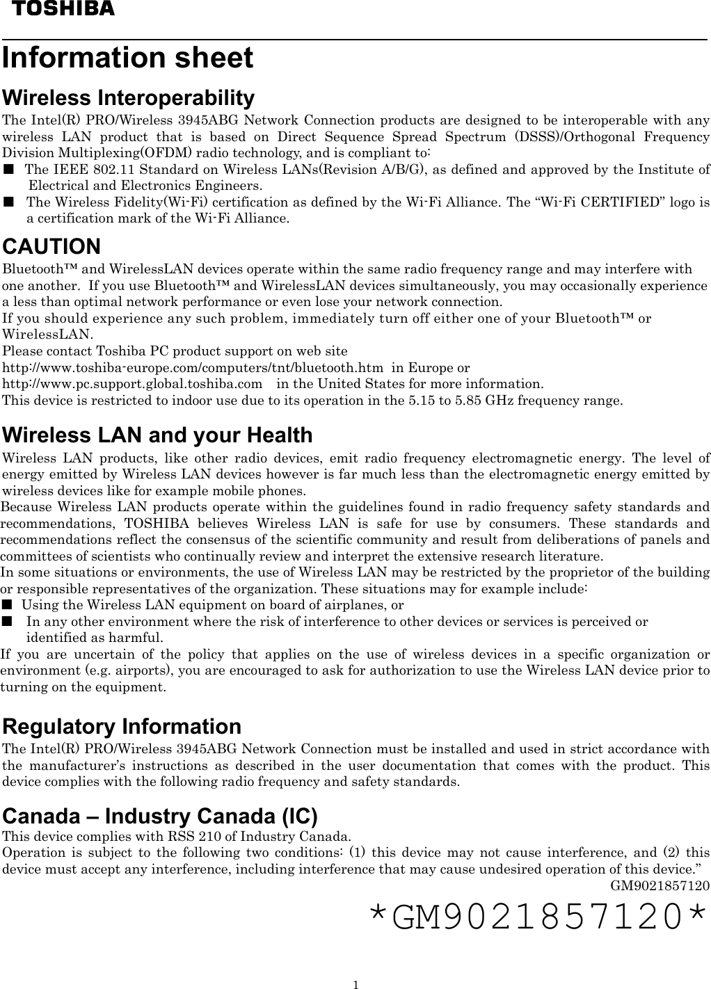   1   Information sheet    Wireless Interoperability The Intel(R) PRO/Wireless 3945ABG Network Connection products are designed to be interoperable with any wireless LAN product that is based on Direct Sequence Spread Spectrum (DSSS)/Orthogonal Frequency Division Multiplexing(OFDM) radio technology, and is compliant to: ■  The IEEE 802.11 Standard on Wireless LANs(Revision A/B/G), as defined and approved by the Institute of Electrical and Electronics Engineers. ■  The Wireless Fidelity(Wi-Fi) certification as defined by the Wi-Fi Alliance. The “Wi-Fi CERTIFIED” logo is a certification mark of the Wi-Fi Alliance.   CAUTION Bluetooth™ and WirelessLAN devices operate within the same radio frequency range and may interfere with one another.  If you use Bluetooth™ and WirelessLAN devices simultaneously, you may occasionally experience a less than optimal network performance or even lose your network connection. If you should experience any such problem, immediately turn off either one of your Bluetooth™ or WirelessLAN. Please contact Toshiba PC product support on web site http://www.toshiba-europe.com/computers/tnt/bluetooth.htm  in Europe or http://www.pc.support.global.toshiba.com in the United States for more information. This device is restricted to indoor use due to its operation in the 5.15 to 5.85 GHz frequency range.   Wireless LAN and your Health Wireless LAN products, like other radio devices, emit radio frequency electromagnetic energy. The level of energy emitted by Wireless LAN devices however is far much less than the electromagnetic energy emitted by wireless devices like for example mobile phones. Because Wireless LAN products operate within the guidelines found in radio frequency safety standards and recommendations, TOSHIBA believes Wireless LAN is safe for use by consumers. These standards and recommendations reflect the consensus of the scientific community and result from deliberations of panels and committees of scientists who continually review and interpret the extensive research literature. In some situations or environments, the use of Wireless LAN may be restricted by the proprietor of the building or responsible representatives of the organization. These situations may for example include: ■  Using the Wireless LAN equipment on board of airplanes, or ■  In any other environment where the risk of interference to other devices or services is perceived or  identified as harmful. If you are uncertain of the policy that applies on the use of wireless devices in a specific organization or environment (e.g. airports), you are encouraged to ask for authorization to use the Wireless LAN device prior to turning on the equipment.  Regulatory Information The Intel(R) PRO/Wireless 3945ABG Network Connection must be installed and used in strict accordance with the manufacturer’s instructions as described in the user documentation that comes with the product. This device complies with the following radio frequency and safety standards.             Canada – Industry Canada (IC) This device complies with RSS 210 of Industry Canada. Operation is subject to the following two conditions: (1) this device may not cause interference, and (2) this device must accept any interference, including interference that may cause undesired operation of this device.” GM9021857120 *GM9021857120*  