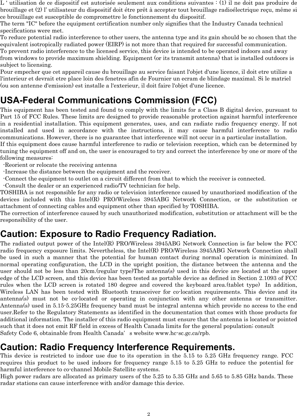   2L ‘ utilisation de ce dispositif est autorisée seulement aux conditions suivantes : (1) il ne doit pas produire de brouillage et (2) l’ utilisateur du dispositif doit étre prêt à accepter tout brouillage radioélectrique reçu, même si ce brouillage est susceptible de compromettre le fonctionnement du dispositif. The term &quot;IC&quot; before the equipment certification number only signifies that the Industry Canada technical specifications were met.        To reduce potential radio interference to other users, the antenna type and its gain should be so chosen that the equivalent isotropically radiated power (EIRP) is not more than that required for successful communication. To prevent radio interference to the licensed service, this device is intended to be operated indoors and away from windows to provide maximum shielding. Equipment (or its transmit antenna) that is installed outdoors is subject to licensing. Pour empecher que cet appareil cause du brouillage au service faisant l&apos;objet d&apos;une licence, il doit etre utilize a l&apos;interieur et devrait etre place loin des fenetres afin de Fournier un ecram de blindage maximal. Si le matriel (ou son antenne d&apos;emission) est installe a l&apos;exterieur, il doit faire l&apos;objet d&apos;une licence.   USA-Federal Communications Commission (FCC)  This equipment has been tested and found to comply with the limits for a Class B digital device, pursuant to Part 15 of FCC Rules. These limits are designed to provide reasonable protection against harmful interference in a residential installation. This equipment generates, uses, and can radiate radio frequency energy. If not installed and used in accordance with the instructions, it may cause harmful interference to radio communications. However, there is no guarantee that interference will not occur in a particular installation. If this equipment does cause harmful interference to radio or television reception, which can be determined by tuning the equipment off and on, the user is encouraged to try and correct the interference by one or more of the following measures:   -Reorient or relocate the receiving antenna -Increase the distance between the equipment and the receiver. -Connect the equipment to outlet on a circuit different from that to which the receiver is connected. -Consult the dealer or an experienced radio/TV technician for help. TOSHIBA is not responsible for any radio or television interference caused by unauthorized modification of the devices included with this Intel(R) PRO/Wireless 3945ABG Network Connection, or the substitution or attachment of connecting cables and equipment other than specified by TOSHIBA. The correction of interference caused by such unauthorized modification, substitution or attachment will be the responsibility of the user.   Caution: Exposure to Radio Frequency Radiation. The radiated output power of the Intel(R) PRO/Wireless 3945ABG Network Connection is far below the FCC radio frequency exposure limits. Nevertheless, the Intel(R) PRO/Wireless 3945ABG Network Connection shall be used in such a manner that the potential for human contact during normal operation is minimized. In normal operating configuration, the LCD in the upright position, the distance between the antenna and the user should not be less than 20cm.(regular type)The antenna(s) used in this device are located at the upper edge of the LCD screen, and this device has been tested as portable device as defined in Section 2.1093 of FCC rules when the LCD screen is rotated 180 degree and covered the keyboard area.(tablet type)  In addition, Wireless LAN has been tested with Bluetooth transceiver for co-location requirements. This device and its antenna(s) must not be co-located or operating in conjunction with any other antenna or transmitter. Antenna(s) used in 5.15-5.25GHz frequency band must be integral antenna which provide no access to the end user.Refer to the Regulatory Statements as identified in the documentation that comes with those products for additional information. The installer of this radio equipment must ensure that the antenna is located or pointed such that it does not emit RF field in excess of Health Canada limits for the general population; consult  Safety Code 6, obtainable from Health Canada’s website www.hc-sc.gc.ca/rpb.   Caution: Radio Frequency Interference Requirements. This device is restricted to indoor use due to its operation in the 5.15 to 5.25 GHz frequency range. FCC requires this product to be used indoors for frequency range 5.15 to 5.25 GHz to reduce the potential for harmful interference to co-channel Mobile Satellite systems. High power radars are allocated as primary users of the 5.25 to 5.35 GHz and 5.65 to 5.85 GHz bands. These radar stations can cause interference with and/or damage this device.    