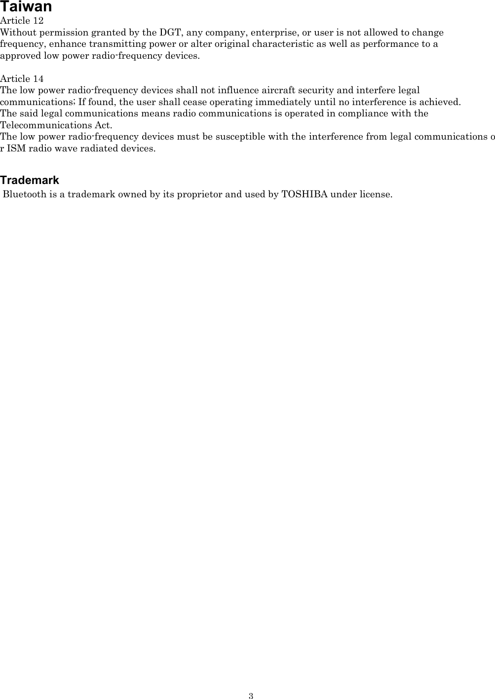   3Taiwan Article 12 Without permission granted by the DGT, any company, enterprise, or user is not allowed to change  frequency, enhance transmitting power or alter original characteristic as well as performance to a  approved low power radio-frequency devices.  Article 14 The low power radio-frequency devices shall not influence aircraft security and interfere legal  communications; If found, the user shall cease operating immediately until no interference is achieved. The said legal communications means radio communications is operated in compliance with the  Telecommunications Act. The low power radio-frequency devices must be susceptible with the interference from legal communications or ISM radio wave radiated devices.     Trademark  Bluetooth is a trademark owned by its proprietor and used by TOSHIBA under license. 