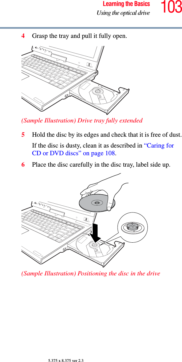 103Learning the BasicsUsing the optical drive5.375 x 8.375 ver 2.34Grasp the tray and pull it fully open.(Sample Illustration) Drive tray fully extended5Hold the disc by its edges and check that it is free of dust.If the disc is dusty, clean it as described in “Caring for CD or DVD discs” on page 108.6Place the disc carefully in the disc tray, label side up.(Sample Illustration) Positioning the disc in the drive