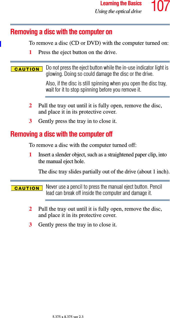 107Learning the BasicsUsing the optical drive5.375 x 8.375 ver 2.3Removing a disc with the computer onTo remove a disc (CD or DVD) with the computer turned on:1Press the eject button on the drive.Do not press the eject button while the in-use indicator light is glowing. Doing so could damage the disc or the drive. Also, if the disc is still spinning when you open the disc tray, wait for it to stop spinning before you remove it. 2Pull the tray out until it is fully open, remove the disc, and place it in its protective cover.3Gently press the tray in to close it.Removing a disc with the computer offTo remove a disc with the computer turned off:1Insert a slender object, such as a straightened paper clip, into the manual eject hole. The disc tray slides partially out of the drive (about 1 inch).Never use a pencil to press the manual eject button. Pencil lead can break off inside the computer and damage it.2Pull the tray out until it is fully open, remove the disc, and place it in its protective cover.3Gently press the tray in to close it.