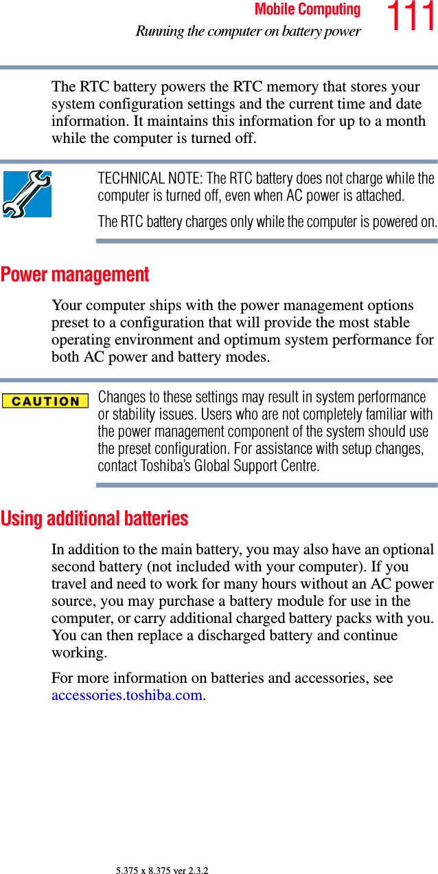 111Mobile ComputingRunning the computer on battery power5.375 x 8.375 ver 2.3.2The RTC battery powers the RTC memory that stores your system configuration settings and the current time and date information. It maintains this information for up to a month while the computer is turned off.TECHNICAL NOTE: The RTC battery does not charge while the computer is turned off, even when AC power is attached.The RTC battery charges only while the computer is powered on.Power managementYour computer ships with the power management options preset to a configuration that will provide the most stable operating environment and optimum system performance for both AC power and battery modes.Changes to these settings may result in system performance or stability issues. Users who are not completely familiar with the power management component of the system should use the preset configuration. For assistance with setup changes, contact Toshiba’s Global Support Centre.Using additional batteriesIn addition to the main battery, you may also have an optional second battery (not included with your computer). If you travel and need to work for many hours without an AC power source, you may purchase a battery module for use in the computer, or carry additional charged battery packs with you. You can then replace a discharged battery and continue working.For more information on batteries and accessories, see accessories.toshiba.com.