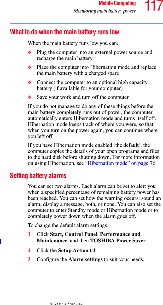 117Mobile ComputingMonitoring main battery power5.375 x 8.375 ver 2.3.2What to do when the main battery runs low When the main battery runs low you can:❖Plug the computer into an external power source and recharge the main battery❖Place the computer into Hibernation mode and replace the main battery with a charged spare❖Connect the computer to an optional high capacity battery (if available for your computer)❖Save your work and turn off the computerIf you do not manage to do any of these things before the main battery completely runs out of power, the computer automatically enters Hibernation mode and turns itself off. Hibernation mode keeps track of where you were, so that when you turn on the power again, you can continue where you left off. If you have Hibernation mode enabled (the default), the computer copies the details of your open programs and files to the hard disk before shutting down. For more information on using Hibernation, see “Hibernation mode” on page 76.Setting battery alarmsYou can set two alarms. Each alarm can be set to alert you when a specified percentage of remaining battery power has been reached. You can set how the warning occurs: sound an alarm, display a message, both, or none. You can also set the computer to enter Standby mode or Hibernation mode or to completely power down when the alarm goes off.To change the default alarm settings:1Click Start, Control Panel, Performance and Maintenance, and then TOSHIBA Power Saver. 2Click the Setup Action tab.3Configure the Alarm settings to suit your needs.