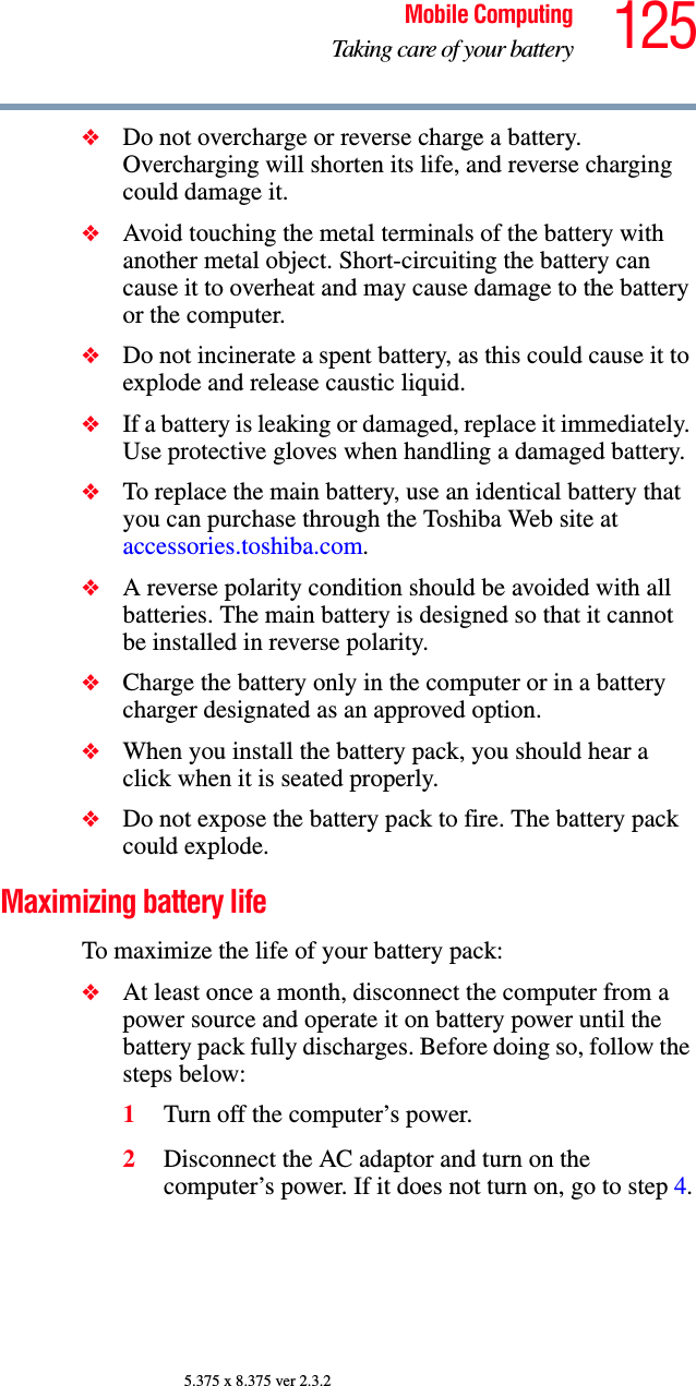 125Mobile ComputingTaking care of your battery5.375 x 8.375 ver 2.3.2❖Do not overcharge or reverse charge a battery. Overcharging will shorten its life, and reverse charging could damage it.❖Avoid touching the metal terminals of the battery with another metal object. Short-circuiting the battery can cause it to overheat and may cause damage to the battery or the computer.❖Do not incinerate a spent battery, as this could cause it to explode and release caustic liquid.❖If a battery is leaking or damaged, replace it immediately. Use protective gloves when handling a damaged battery.❖To replace the main battery, use an identical battery that you can purchase through the Toshiba Web site at accessories.toshiba.com.❖A reverse polarity condition should be avoided with all batteries. The main battery is designed so that it cannot be installed in reverse polarity. ❖Charge the battery only in the computer or in a battery charger designated as an approved option.❖When you install the battery pack, you should hear a click when it is seated properly.❖Do not expose the battery pack to fire. The battery pack could explode.Maximizing battery lifeTo maximize the life of your battery pack:❖At least once a month, disconnect the computer from a power source and operate it on battery power until the battery pack fully discharges. Before doing so, follow the steps below:1Turn off the computer’s power.2Disconnect the AC adaptor and turn on the computer’s power. If it does not turn on, go to step 4.