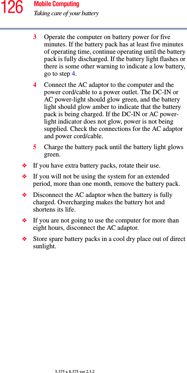 126 Mobile ComputingTaking care of your battery5.375 x 8.375 ver 2.3.23Operate the computer on battery power for five minutes. If the battery pack has at least five minutes of operating time, continue operating until the battery pack is fully discharged. If the battery light flashes or there is some other warning to indicate a low battery, go to step 4.4Connect the AC adaptor to the computer and the power cord/cable to a power outlet. The DC-IN or AC power-light should glow green, and the battery light should glow amber to indicate that the battery pack is being charged. If the DC-IN or AC power-light indicator does not glow, power is not being supplied. Check the connections for the AC adaptor and power cord/cable.5Charge the battery pack until the battery light glows green. ❖If you have extra battery packs, rotate their use.❖If you will not be using the system for an extended period, more than one month, remove the battery pack.❖Disconnect the AC adaptor when the battery is fully charged. Overcharging makes the battery hot and shortens its life.❖If you are not going to use the computer for more than eight hours, disconnect the AC adaptor.❖Store spare battery packs in a cool dry place out of direct sunlight.