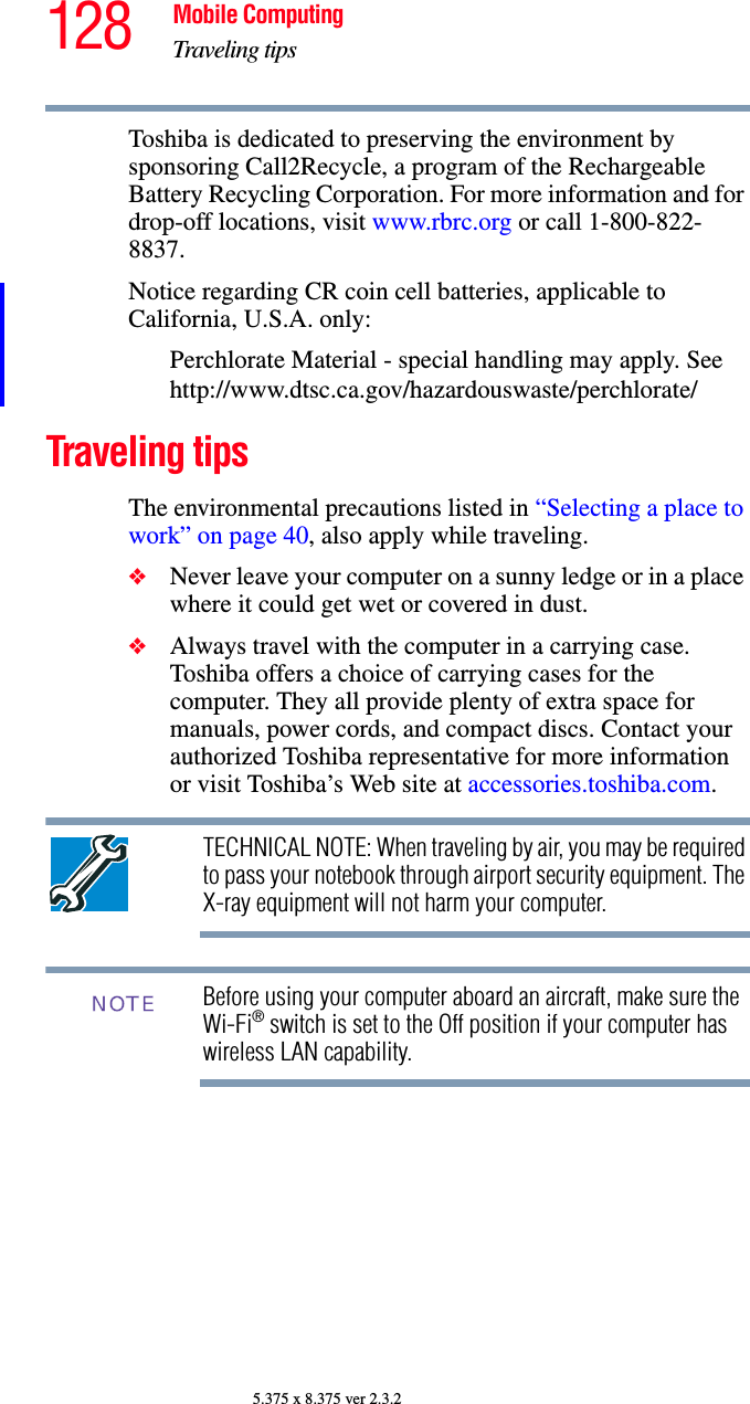 128 Mobile ComputingTraveling tips5.375 x 8.375 ver 2.3.2Toshiba is dedicated to preserving the environment by sponsoring Call2Recycle, a program of the Rechargeable Battery Recycling Corporation. For more information and for drop-off locations, visit www.rbrc.org or call 1-800-822-8837.Notice regarding CR coin cell batteries, applicable to California, U.S.A. only:Perchlorate Material - special handling may apply. See http://www.dtsc.ca.gov/hazardouswaste/perchlorate/Traveling tipsThe environmental precautions listed in “Selecting a place to work” on page 40, also apply while traveling.❖Never leave your computer on a sunny ledge or in a place where it could get wet or covered in dust.❖Always travel with the computer in a carrying case. Toshiba offers a choice of carrying cases for the computer. They all provide plenty of extra space for manuals, power cords, and compact discs. Contact your authorized Toshiba representative for more information or visit Toshiba’s Web site at accessories.toshiba.com.TECHNICAL NOTE: When traveling by air, you may be required to pass your notebook through airport security equipment. The X-ray equipment will not harm your computer.Before using your computer aboard an aircraft, make sure the Wi-Fi® switch is set to the Off position if your computer has wireless LAN capability.NOTE