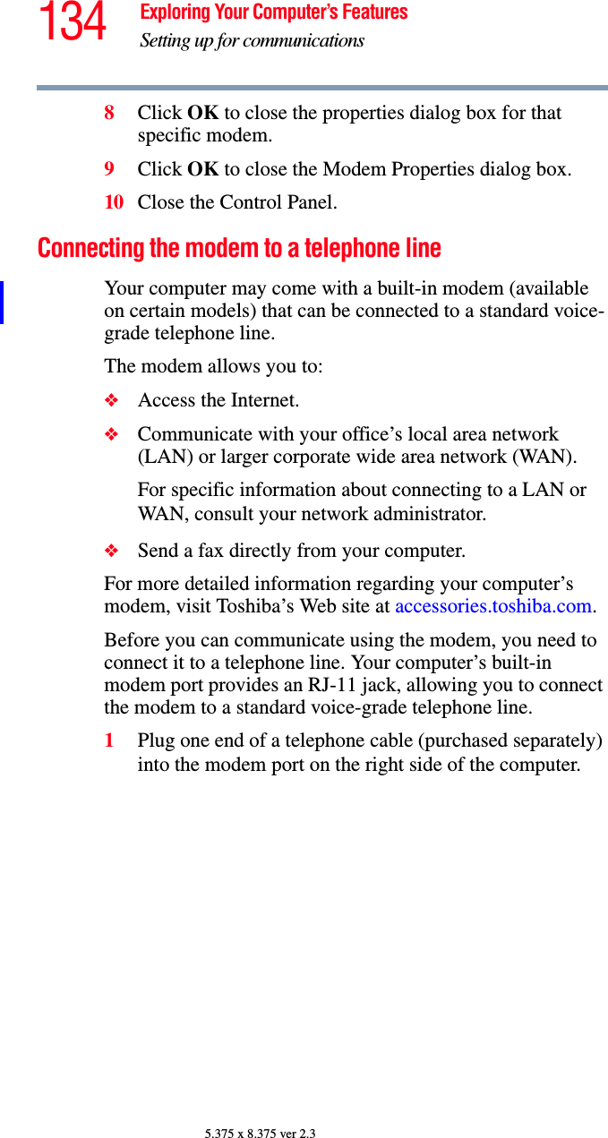 134 Exploring Your Computer’s FeaturesSetting up for communications5.375 x 8.375 ver 2.38Click OK to close the properties dialog box for that specific modem. 9Click OK to close the Modem Properties dialog box.10 Close the Control Panel.Connecting the modem to a telephone lineYour computer may come with a built-in modem (available on certain models) that can be connected to a standard voice-grade telephone line.The modem allows you to:❖Access the Internet.❖Communicate with your office’s local area network (LAN) or larger corporate wide area network (WAN).For specific information about connecting to a LAN or WAN, consult your network administrator.❖Send a fax directly from your computer.For more detailed information regarding your computer’s modem, visit Toshiba’s Web site at accessories.toshiba.com.Before you can communicate using the modem, you need to connect it to a telephone line. Your computer’s built-in modem port provides an RJ-11 jack, allowing you to connect the modem to a standard voice-grade telephone line.1Plug one end of a telephone cable (purchased separately) into the modem port on the right side of the computer. 