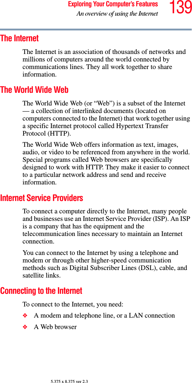 139Exploring Your Computer’s FeaturesAn overview of using the Internet5.375 x 8.375 ver 2.3The Internet The Internet is an association of thousands of networks and millions of computers around the world connected by communications lines. They all work together to share information. The World Wide Web The World Wide Web (or “Web”) is a subset of the Internet — a collection of interlinked documents (located on computers connected to the Internet) that work together using a specific Internet protocol called Hypertext Transfer Protocol (HTTP). The World Wide Web offers information as text, images, audio, or video to be referenced from anywhere in the world. Special programs called Web browsers are specifically designed to work with HTTP. They make it easier to connect to a particular network address and send and receive information. Internet Service Providers To connect a computer directly to the Internet, many people and businesses use an Internet Service Provider (ISP). An ISP is a company that has the equipment and the telecommunication lines necessary to maintain an Internet connection. You can connect to the Internet by using a telephone and modem or through other higher-speed communication methods such as Digital Subscriber Lines (DSL), cable, and satellite links.Connecting to the Internet To connect to the Internet, you need:❖A modem and telephone line, or a LAN connection❖A Web browser 