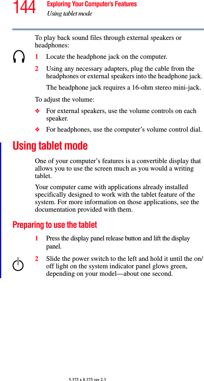 144 Exploring Your Computer’s FeaturesUsing tablet mode5.375 x 8.375 ver 2.3To play back sound files through external speakers or headphones:1Locate the headphone jack on the computer.2Using any necessary adapters, plug the cable from the headphones or external speakers into the headphone jack. The headphone jack requires a 16-ohm stereo mini-jack.To adjust the volume:❖For external speakers, use the volume controls on each speaker.❖For headphones, use the computer’s volume control dial.Using tablet modeOne of your computer’s features is a convertible display that allows you to use the screen much as you would a writing tablet.Your computer came with applications already installed specifically designed to work with the tablet feature of the system. For more information on those applications, see the documentation provided with them. Preparing to use the tablet1Press the display panel release button and lift the display panel.2Slide the power switch to the left and hold it until the on/off light on the system indicator panel glows green, depending on your model—about one second.