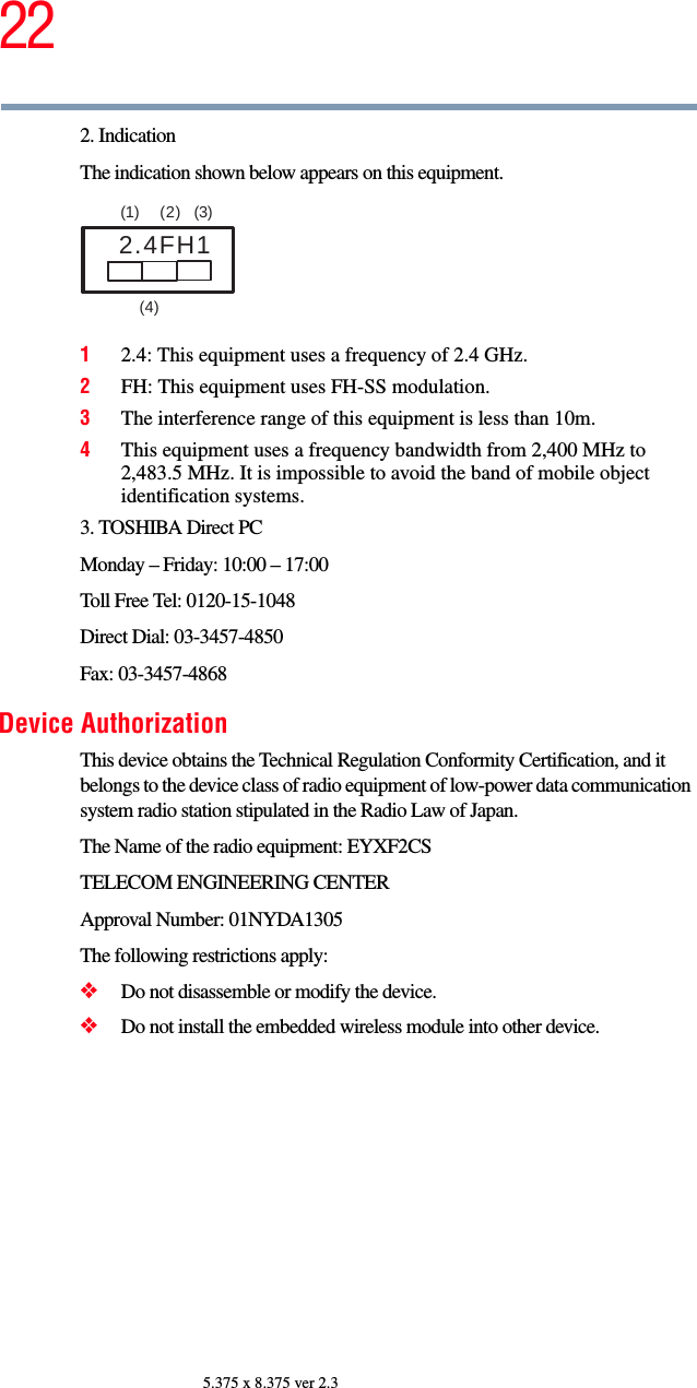 225.375 x 8.375 ver 2.32. IndicationThe indication shown below appears on this equipment.12.4: This equipment uses a frequency of 2.4 GHz.2FH: This equipment uses FH-SS modulation.3The interference range of this equipment is less than 10m.4This equipment uses a frequency bandwidth from 2,400 MHz to 2,483.5 MHz. It is impossible to avoid the band of mobile object identification systems.3. TOSHIBA Direct PCMonday – Friday: 10:00 – 17:00Toll Free Tel: 0120-15-1048Direct Dial: 03-3457-4850Fax: 03-3457-4868Device AuthorizationThis device obtains the Technical Regulation Conformity Certification, and it belongs to the device class of radio equipment of low-power data communication system radio station stipulated in the Radio Law of Japan.The Name of the radio equipment: EYXF2CSTELECOM ENGINEERING CENTERApproval Number: 01NYDA1305The following restrictions apply:❖Do not disassemble or modify the device.❖Do not install the embedded wireless module into other device.2.4FH1(1)  (2) (3)  (4)  