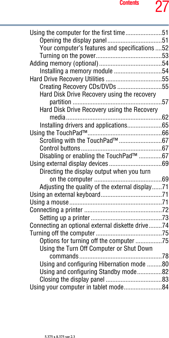 27Contents5.375 x 8.375 ver 2.3Using the computer for the first time......................51Opening the display panel.................................51Your computer’s features and specifications ....52Turning on the power........................................53Adding memory (optional)......................................54Installing a memory module .............................54Hard Drive Recovery Utilities ..................................55Creating Recovery CDs/DVDs ...........................55Hard Disk Drive Recovery using the recovery partition ......................................................57Hard Disk Drive Recovery using the Recovery media..........................................................62Installing drivers and applications.....................65Using the TouchPad™.............................................66Scrolling with the TouchPad™ ..........................67Control buttons.................................................67Disabling or enabling the TouchPad™ ..............67Using external display devices ................................69Directing the display output when you turnon the computer .........................................69Adjusting the quality of the external display......71Using an external keyboard.....................................71Using a mouse........................................................71Connecting a printer ...............................................72Setting up a printer ...........................................73Connecting an optional external diskette drive........74Turning off the computer ........................................75Options for turning off the computer ................75Using the Turn Off Computer or Shut Down commands..................................................78Using and configuring Hibernation mode .........80Using and configuring Standby mode...............82Closing the display panel ..................................83Using your computer in tablet mode.......................84