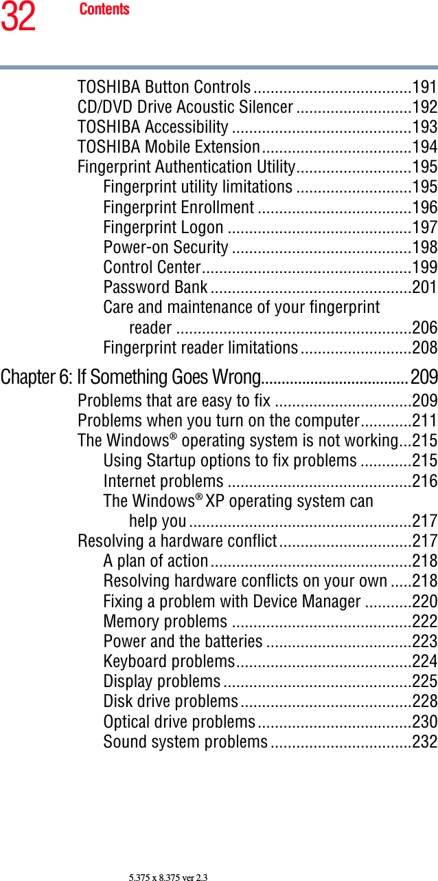 32 Contents5.375 x 8.375 ver 2.3TOSHIBA Button Controls .....................................191CD/DVD Drive Acoustic Silencer ...........................192TOSHIBA Accessibility ..........................................193TOSHIBA Mobile Extension...................................194Fingerprint Authentication Utility...........................195Fingerprint utility limitations ...........................195Fingerprint Enrollment ....................................196Fingerprint Logon ...........................................197Power-on Security ..........................................198Control Center.................................................199Password Bank ...............................................201Care and maintenance of your fingerprintreader .......................................................206Fingerprint reader limitations..........................208Chapter 6: If Something Goes Wrong....................................209Problems that are easy to fix ................................209Problems when you turn on the computer............211The Windows® operating system is not working...215Using Startup options to fix problems ............215Internet problems ...........................................216The Windows® XP operating system canhelp you ....................................................217Resolving a hardware conflict...............................217A plan of action...............................................218Resolving hardware conflicts on your own .....218Fixing a problem with Device Manager ...........220Memory problems ..........................................222Power and the batteries ..................................223Keyboard problems.........................................224Display problems ............................................225Disk drive problems........................................228Optical drive problems....................................230Sound system problems .................................232