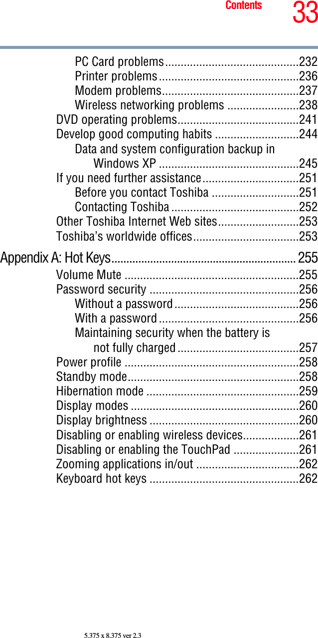 33Contents5.375 x 8.375 ver 2.3PC Card problems...........................................232Printer problems.............................................236Modem problems............................................237Wireless networking problems .......................238DVD operating problems.......................................241Develop good computing habits ...........................244Data and system configuration backup in Windows XP .............................................245If you need further assistance...............................251Before you contact Toshiba ............................251Contacting Toshiba .........................................252Other Toshiba Internet Web sites..........................253Toshiba’s worldwide offices..................................253Appendix A: Hot Keys.............................................................. 255Volume Mute ........................................................255Password security ................................................256Without a password........................................256With a password .............................................256Maintaining security when the battery isnot fully charged .......................................257Power profile ........................................................258Standby mode.......................................................258Hibernation mode .................................................259Display modes ......................................................260Display brightness ................................................260Disabling or enabling wireless devices..................261Disabling or enabling the TouchPad .....................261Zooming applications in/out .................................262Keyboard hot keys ................................................262