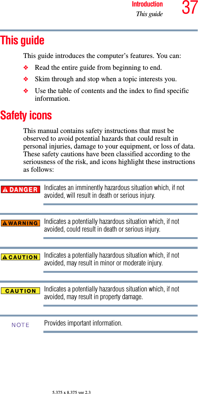 37IntroductionThis guide5.375 x 8.375 ver 2.3This guideThis guide introduces the computer’s features. You can:❖Read the entire guide from beginning to end.❖Skim through and stop when a topic interests you.❖Use the table of contents and the index to find specific information.Safety iconsThis manual contains safety instructions that must be observed to avoid potential hazards that could result in personal injuries, damage to your equipment, or loss of data. These safety cautions have been classified according to the seriousness of the risk, and icons highlight these instructions as follows:Indicates an imminently hazardous situation which, if not avoided, will result in death or serious injury.Indicates a potentially hazardous situation which, if not avoided, could result in death or serious injury.Indicates a potentially hazardous situation which, if not avoided, may result in minor or moderate injury.Indicates a potentially hazardous situation which, if not avoided, may result in property damage.Provides important information.NOTE