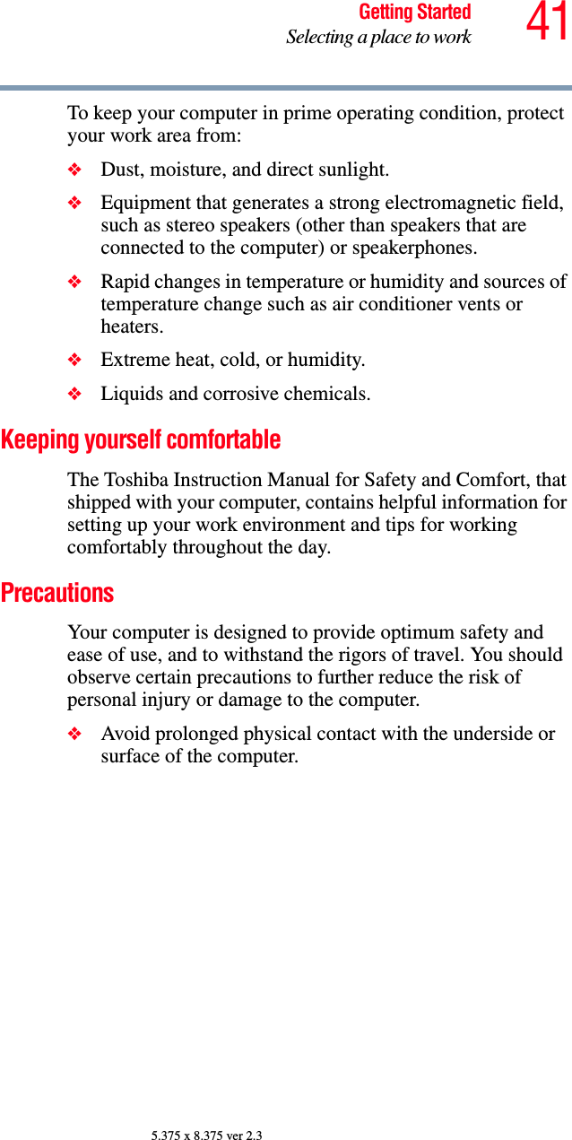 41Getting StartedSelecting a place to work5.375 x 8.375 ver 2.3To keep your computer in prime operating condition, protect your work area from:❖Dust, moisture, and direct sunlight.❖Equipment that generates a strong electromagnetic field, such as stereo speakers (other than speakers that are connected to the computer) or speakerphones.❖Rapid changes in temperature or humidity and sources of temperature change such as air conditioner vents or heaters.❖Extreme heat, cold, or humidity.❖Liquids and corrosive chemicals.Keeping yourself comfortableThe Toshiba Instruction Manual for Safety and Comfort, that shipped with your computer, contains helpful information for setting up your work environment and tips for working comfortably throughout the day.PrecautionsYour computer is designed to provide optimum safety and ease of use, and to withstand the rigors of travel. You should observe certain precautions to further reduce the risk of personal injury or damage to the computer. ❖Avoid prolonged physical contact with the underside or surface of the computer. 