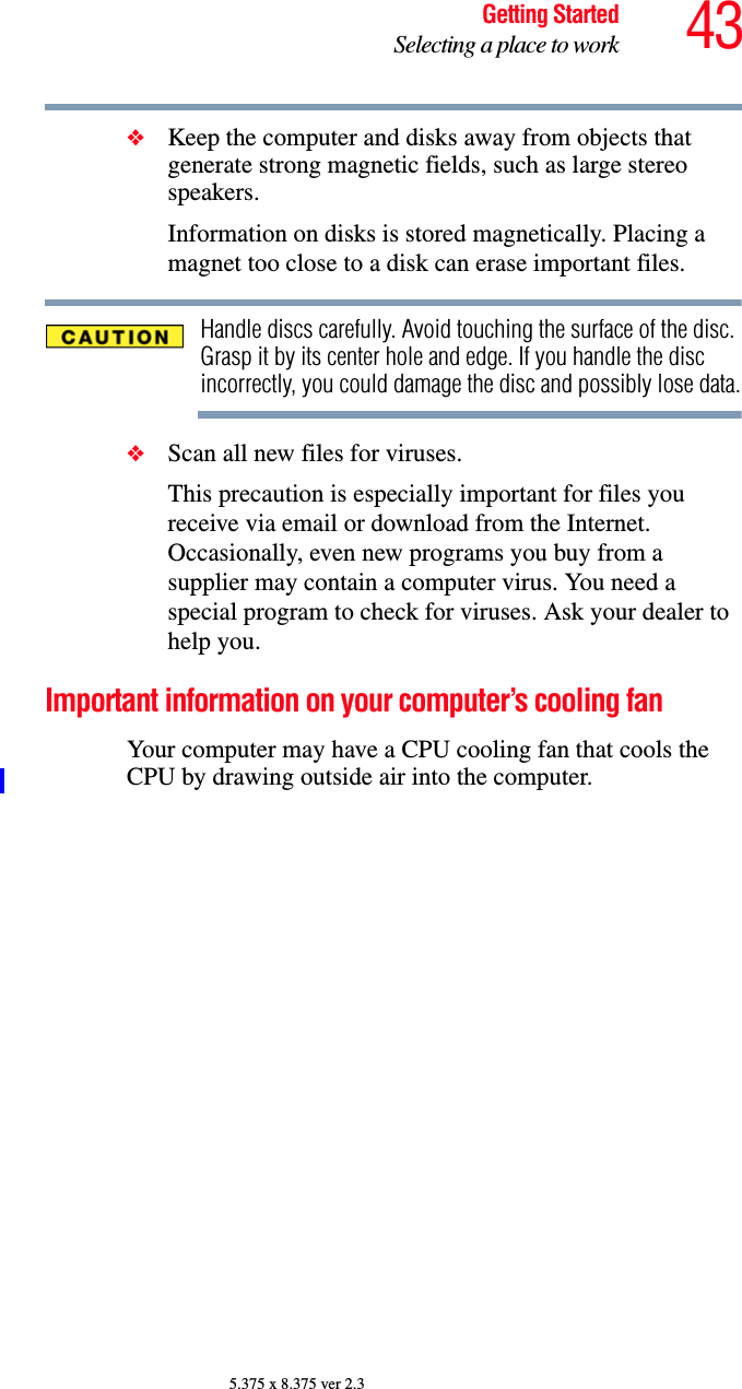 43Getting StartedSelecting a place to work5.375 x 8.375 ver 2.3❖Keep the computer and disks away from objects that generate strong magnetic fields, such as large stereo speakers.Information on disks is stored magnetically. Placing a magnet too close to a disk can erase important files.Handle discs carefully. Avoid touching the surface of the disc. Grasp it by its center hole and edge. If you handle the disc incorrectly, you could damage the disc and possibly lose data.❖Scan all new files for viruses.This precaution is especially important for files you receive via email or download from the Internet. Occasionally, even new programs you buy from a supplier may contain a computer virus. You need a special program to check for viruses. Ask your dealer to help you.Important information on your computer’s cooling fanYour computer may have a CPU cooling fan that cools the CPU by drawing outside air into the computer.