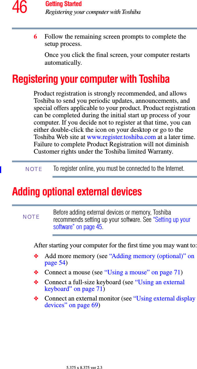 46 Getting StartedRegistering your computer with Toshiba5.375 x 8.375 ver 2.36Follow the remaining screen prompts to complete the setup process.Once you click the final screen, your computer restarts automatically.Registering your computer with ToshibaProduct registration is strongly recommended, and allows Toshiba to send you periodic updates, announcements, and special offers applicable to your product. Product registration can be completed during the initial start up process of your computer. If you decide not to register at that time, you can either double-click the icon on your desktop or go to the Toshiba Web site at www.register.toshiba.com at a later time. Failure to complete Product Registration will not diminish Customer rights under the Toshiba limited Warranty.To register online, you must be connected to the Internet.Adding optional external devicesBefore adding external devices or memory, Toshiba recommends setting up your software. See “Setting up your software” on page 45.After starting your computer for the first time you may want to:❖Add more memory (see “Adding memory (optional)” on page 54)❖Connect a mouse (see “Using a mouse” on page 71)❖Connect a full-size keyboard (see “Using an external keyboard” on page 71)❖Connect an external monitor (see “Using external display devices” on page 69)NOTENOTE