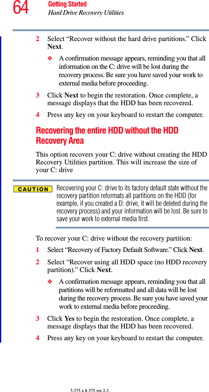 64 Getting StartedHard Drive Recovery Utilities5.375 x 8.375 ver 2.32Select “Recover without the hard drive partitions.” Click Next.❖A confirmation message appears, reminding you that all information on the C: drive will be lost during the recovery process. Be sure you have saved your work to external media before proceeding.3Click Next to begin the restoration. Once complete, a message displays that the HDD has been recovered.4Press any key on your keyboard to restart the computer.Recovering the entire HDD without the HDD Recovery AreaThis option recovers your C: drive without creating the HDD Recovery Utilities partition. This will increase the size of your C: driveRecovering your C: drive to its factory default state without the recovery partition reformats all partitions on the HDD (for example, if you created a D: drive, it will be deleted during the recovery process) and your information will be lost. Be sure to save your work to external media first.To recover your C: drive without the recovery partition:1Select “Recovery of Factory Default Software.” Click Next.2Select “Recover using all HDD space (no HDD recovery partition).” Click Next. ❖A confirmation message appears, reminding you that all partitions will be reformatted and all data will be lost during the recovery process. Be sure you have saved your work to external media before proceeding.3Click Ye s  to begin the restoration. Once complete, a message displays that the HDD has been recovered.4Press any key on your keyboard to restart the computer.