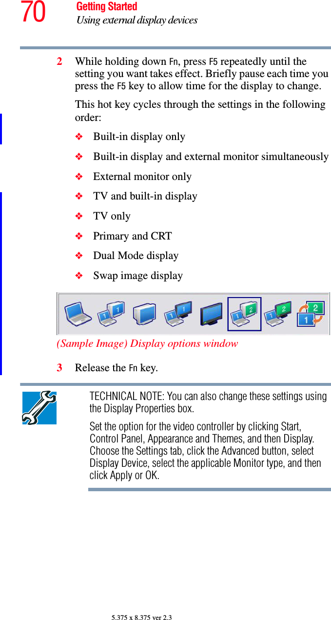 70 Getting StartedUsing external display devices5.375 x 8.375 ver 2.32While holding down Fn, press F5 repeatedly until the setting you want takes effect. Briefly pause each time you press the F5 key to allow time for the display to change.This hot key cycles through the settings in the following order:❖Built-in display only❖Built-in display and external monitor simultaneously❖External monitor only❖TV and built-in display❖TV only❖Primary and CRT❖Dual Mode display❖Swap image display(Sample Image) Display options window3Release the Fn key.TECHNICAL NOTE: You can also change these settings using the Display Properties box.Set the option for the video controller by clicking Start, Control Panel, Appearance and Themes, and then Display. Choose the Settings tab, click the Advanced button, select Display Device, select the applicable Monitor type, and then click Apply or OK.