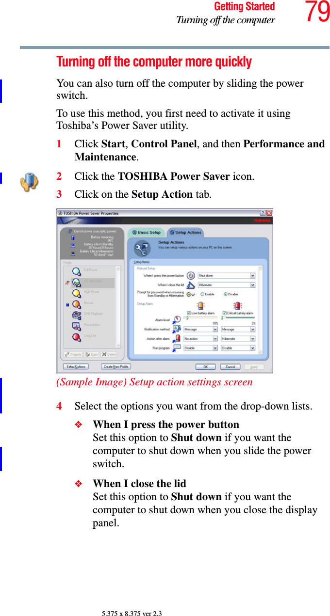 79Getting StartedTurning off the computer5.375 x 8.375 ver 2.3Turning off the computer more quicklyYou can also turn off the computer by sliding the power switch.To use this method, you first need to activate it using Toshiba’s Power Saver utility.1Click Start, Control Panel, and then Performance and Maintenance.2Click the TOSHIBA Power Saver icon. 3Click on the Setup Action tab. (Sample Image) Setup action settings screen4Select the options you want from the drop-down lists.❖When I press the power button Set this option to Shut down if you want the computer to shut down when you slide the power switch. ❖When I close the lid Set this option to Shut down if you want the computer to shut down when you close the display panel. 