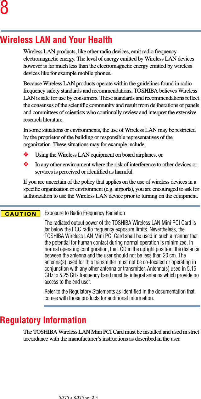 85.375 x 8.375 ver 2.3Wireless LAN and Your HealthWireless LAN products, like other radio devices, emit radio frequency electromagnetic energy. The level of energy emitted by Wireless LAN devices however is far much less than the electromagnetic energy emitted by wireless devices like for example mobile phones.Because Wireless LAN products operate within the guidelines found in radio frequency safety standards and recommendations, TOSHIBA believes Wireless LAN is safe for use by consumers. These standards and recommendations reflect the consensus of the scientific community and result from deliberations of panels and committees of scientists who continually review and interpret the extensive research literature.In some situations or environments, the use of Wireless LAN may be restricted by the proprietor of the building or responsible representatives of the organization. These situations may for example include:❖Using the Wireless LAN equipment on board airplanes, or❖In any other environment where the risk of interference to other devices or services is perceived or identified as harmful.If you are uncertain of the policy that applies on the use of wireless devices in a specific organization or environment (e.g. airports), you are encouraged to ask for authorization to use the Wireless LAN device prior to turning on the equipment.Exposure to Radio Frequency RadiationThe radiated output power of the TOSHIBA Wireless LAN Mini PCI Card is far below the FCC radio frequency exposure limits. Nevertheless, the TOSHIBA Wireless LAN Mini PCI Card shall be used in such a manner that the potential for human contact during normal operation is minimized. In normal operating configuration, the LCD in the upright position, the distance between the antenna and the user should not be less than 20 cm. The antenna(s) used for this transmitter must not be co-located or operating in conjunction with any other antenna or transmitter. Antenna(s) used in 5.15 GHz to 5.25 GHz frequency band must be integral antenna which provide no access to the end user.Refer to the Regulatory Statements as identified in the documentation that comes with those products for additional information.Regulatory InformationThe TOSHIBA Wireless LAN Mini PCI Card must be installed and used in strict accordance with the manufacturer’s instructions as described in the user 