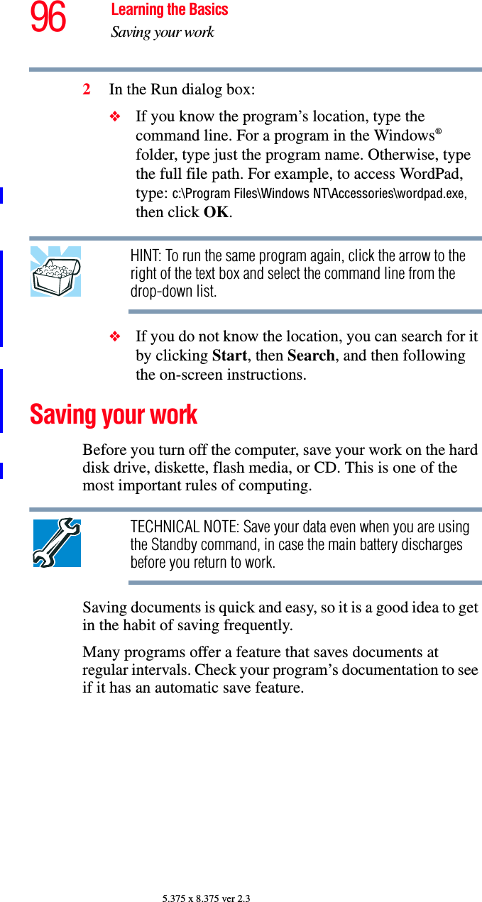 96 Learning the BasicsSaving your work5.375 x 8.375 ver 2.32In the Run dialog box:❖If you know the program’s location, type the command line. For a program in the Windows® folder, type just the program name. Otherwise, type the full file path. For example, to access WordPad, type: c:\Program Files\Windows NT\Accessories\wordpad.exe, then click OK.HINT: To run the same program again, click the arrow to the right of the text box and select the command line from the drop-down list. ❖If you do not know the location, you can search for it by clicking Start, then Search, and then following the on-screen instructions.Saving your workBefore you turn off the computer, save your work on the hard disk drive, diskette, flash media, or CD. This is one of the most important rules of computing.TECHNICAL NOTE: Save your data even when you are using the Standby command, in case the main battery discharges before you return to work.Saving documents is quick and easy, so it is a good idea to get in the habit of saving frequently. Many programs offer a feature that saves documents at regular intervals. Check your program’s documentation to see if it has an automatic save feature.