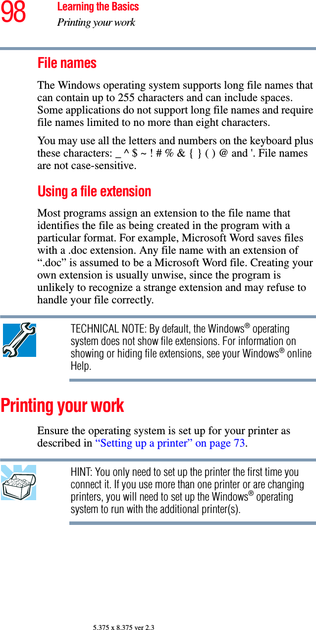 98 Learning the BasicsPrinting your work5.375 x 8.375 ver 2.3File namesThe Windows operating system supports long file names that can contain up to 255 characters and can include spaces. Some applications do not support long file names and require file names limited to no more than eight characters.You may use all the letters and numbers on the keyboard plus these characters: _ ^ $ ~ ! # % &amp; { } ( ) @ and &apos;. File names are not case-sensitive.Using a file extension Most programs assign an extension to the file name that identifies the file as being created in the program with a particular format. For example, Microsoft Word saves files with a .doc extension. Any file name with an extension of “.doc” is assumed to be a Microsoft Word file. Creating your own extension is usually unwise, since the program is unlikely to recognize a strange extension and may refuse to handle your file correctly.TECHNICAL NOTE: By default, the Windows® operating system does not show file extensions. For information on showing or hiding file extensions, see your Windows® online Help.Printing your workEnsure the operating system is set up for your printer as described in “Setting up a printer” on page 73.HINT: You only need to set up the printer the first time you connect it. If you use more than one printer or are changing printers, you will need to set up the Windows® operating system to run with the additional printer(s).