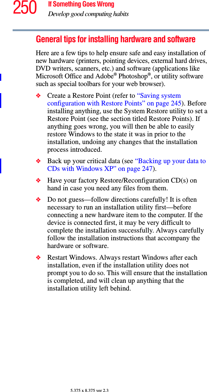 250 If Something Goes WrongDevelop good computing habits5.375 x 8.375 ver 2.3General tips for installing hardware and softwareHere are a few tips to help ensure safe and easy installation of new hardware (printers, pointing devices, external hard drives, DVD writers, scanners, etc.) and software (applications like Microsoft Office and Adobe® Photoshop®, or utility software such as special toolbars for your web browser). ❖Create a Restore Point (refer to “Saving system configuration with Restore Points” on page 245). Before installing anything, use the System Restore utility to set a Restore Point (see the section titled Restore Points). If anything goes wrong, you will then be able to easily restore Windows to the state it was in prior to the installation, undoing any changes that the installation process introduced.❖Back up your critical data (see “Backing up your data to CDs with Windows XP” on page 247).❖Have your factory Restore/Reconfiguration CD(s) on hand in case you need any files from them. ❖Do not guess—follow directions carefully! It is often necessary to run an installation utility first—before connecting a new hardware item to the computer. If the device is connected first, it may be very difficult to complete the installation successfully. Always carefully follow the installation instructions that accompany the hardware or software.❖Restart Windows. Always restart Windows after each installation, even if the installation utility does not prompt you to do so. This will ensure that the installation is completed, and will clean up anything that the installation utility left behind.