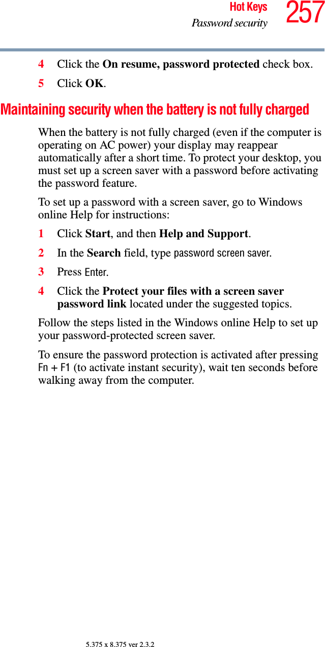 257Hot KeysPassword security5.375 x 8.375 ver 2.3.24Click the On resume, password protected check box.5Click OK.Maintaining security when the battery is not fully chargedWhen the battery is not fully charged (even if the computer is operating on AC power) your display may reappear automatically after a short time. To protect your desktop, you must set up a screen saver with a password before activating the password feature.To set up a password with a screen saver, go to Windows online Help for instructions:1Click Start, and then Help and Support.2In the Search field, type password screen saver.3Press Enter.4Click the Protect your files with a screen saver password link located under the suggested topics.Follow the steps listed in the Windows online Help to set up your password-protected screen saver.To ensure the password protection is activated after pressing Fn + F1 (to activate instant security), wait ten seconds before walking away from the computer.