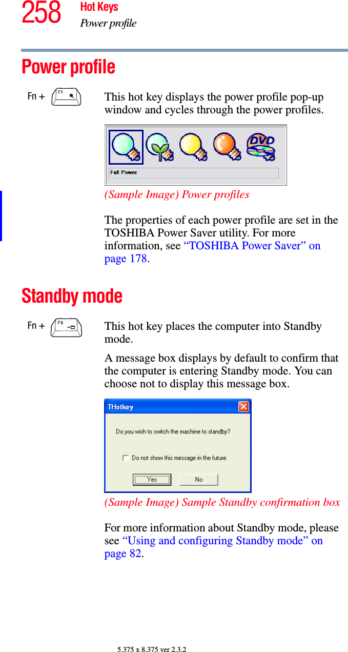 258 Hot KeysPower profile5.375 x 8.375 ver 2.3.2Power profile Standby modeFn +  This hot key displays the power profile pop-up window and cycles through the power profiles.(Sample Image) Power profilesThe properties of each power profile are set in the TOSHIBA Power Saver utility. For more information, see “TOSHIBA Power Saver” on page 178.Fn +  This hot key places the computer into Standby mode. A message box displays by default to confirm that the computer is entering Standby mode. You can choose not to display this message box.(Sample Image) Sample Standby confirmation boxFor more information about Standby mode, please see “Using and configuring Standby mode” on page 82.