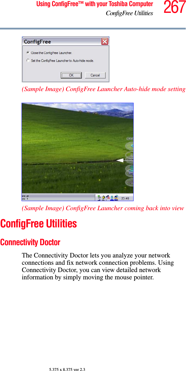 267Using ConfigFree™ with your Toshiba ComputerConfigFree Utilities5.375 x 8.375 ver 2.3(Sample Image) ConfigFree Launcher Auto-hide mode setting(Sample Image) ConfigFree Launcher coming back into viewConfigFree UtilitiesConnectivity DoctorThe Connectivity Doctor lets you analyze your network connections and fix network connection problems. Using Connectivity Doctor, you can view detailed network information by simply moving the mouse pointer.