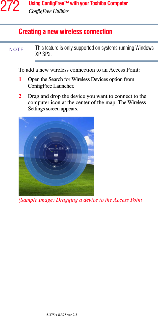 272 Using ConfigFree™ with your Toshiba ComputerConfigFree Utilities5.375 x 8.375 ver 2.3Creating a new wireless connectionThis feature is only supported on systems running Windows XP SP2.To add a new wireless connection to an Access Point:1Open the Search for Wireless Devices option from ConfigFree Launcher.2Drag and drop the device you want to connect to the computer icon at the center of the map. The Wireless Settings screen appears. (Sample Image) Dragging a device to the Access PointNOTE