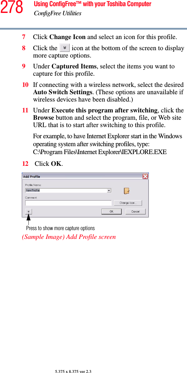 278 Using ConfigFree™ with your Toshiba ComputerConfigFree Utilities5.375 x 8.375 ver 2.37Click Change Icon and select an icon for this profile.8Click the   icon at the bottom of the screen to display more capture options.9Under Captured Items, select the items you want to capture for this profile.10 If connecting with a wireless network, select the desired Auto Switch Settings. (These options are unavailable if wireless devices have been disabled.)11 Under Execute this program after switching, click the Browse button and select the program, file, or Web site URL that is to start after switching to this profile. For example, to have Internet Explorer start in the Windows operating system after switching profiles, type: C:\Program Files\Internet Explorer\IEXPLORE.EXE 12  Click OK.(Sample Image) Add Profile screenPress to show more capture options