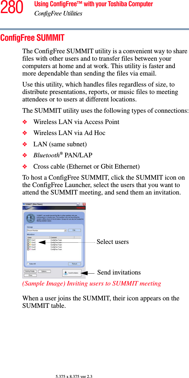 280 Using ConfigFree™ with your Toshiba ComputerConfigFree Utilities5.375 x 8.375 ver 2.3ConfigFree SUMMITThe ConfigFree SUMMIT utility is a convenient way to share files with other users and to transfer files between your computers at home and at work. This utility is faster and more dependable than sending the files via email.Use this utility, which handles files regardless of size, to distribute presentations, reports, or music files to meeting attendees or to users at different locations.The SUMMIT utility uses the following types of connections:❖Wireless LAN via Access Point❖Wireless LAN via Ad Hoc❖LAN (same subnet)❖Bluetooth® PAN/LAP❖Cross cable (Ethernet or Gbit Ethernet)To host a ConfigFree SUMMIT, click the SUMMIT icon on the ConfigFree Launcher, select the users that you want to attend the SUMMIT meeting, and send them an invitation.(Sample Image) Inviting users to SUMMIT meetingWhen a user joins the SUMMIT, their icon appears on the SUMMIT table. Select usersSend invitations