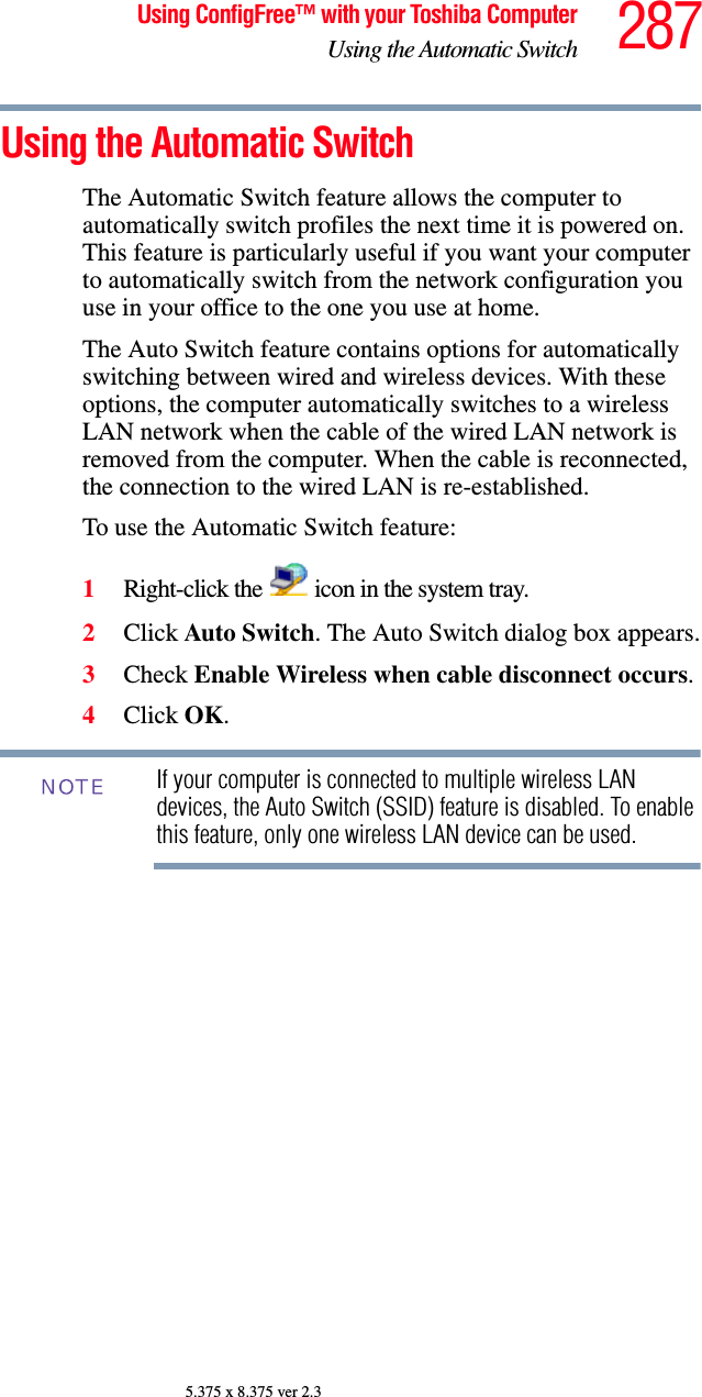 287Using ConfigFree™ with your Toshiba ComputerUsing the Automatic Switch5.375 x 8.375 ver 2.3Using the Automatic SwitchThe Automatic Switch feature allows the computer to automatically switch profiles the next time it is powered on. This feature is particularly useful if you want your computer to automatically switch from the network configuration you use in your office to the one you use at home.The Auto Switch feature contains options for automatically switching between wired and wireless devices. With these options, the computer automatically switches to a wireless LAN network when the cable of the wired LAN network is removed from the computer. When the cable is reconnected, the connection to the wired LAN is re-established. To use the Automatic Switch feature:1Right-click the   icon in the system tray.2Click Auto Switch. The Auto Switch dialog box appears.3Check Enable Wireless when cable disconnect occurs. 4Click OK. If your computer is connected to multiple wireless LAN devices, the Auto Switch (SSID) feature is disabled. To enable this feature, only one wireless LAN device can be used.NOTE