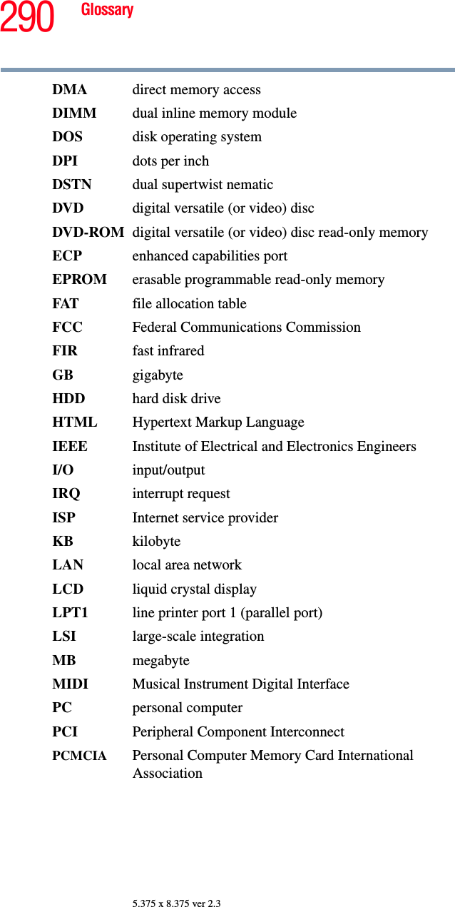 290 Glossary5.375 x 8.375 ver 2.3DMA  direct memory accessDIMM  dual inline memory moduleDOS disk operating systemDPI dots per inchDSTN dual supertwist nematicDVD  digital versatile (or video) discDVD-ROM digital versatile (or video) disc read-only memoryECP enhanced capabilities portEPROM erasable programmable read-only memoryFAT file allocation tableFCC  Federal Communications CommissionFIR fast infraredGB gigabyteHDD hard disk driveHTML Hypertext Markup LanguageIEEE Institute of Electrical and Electronics EngineersI/O input/outputIRQ interrupt requestISP Internet service providerKB kilobyteLAN  local area networkLCD liquid crystal displayLPT1  line printer port 1 (parallel port)LSI large-scale integrationMB megabyteMIDI  Musical Instrument Digital InterfacePC personal computerPCI Peripheral Component InterconnectPCMCIA  Personal Computer Memory Card International Association