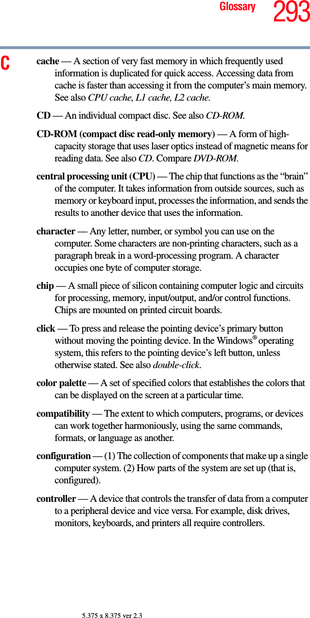 293Glossary5.375 x 8.375 ver 2.3Ccache — A section of very fast memory in which frequently used information is duplicated for quick access. Accessing data from cache is faster than accessing it from the computer’s main memory. See also CPU cache, L1 cache, L2 cache.CD — An individual compact disc. See also CD-ROM.CD-ROM (compact disc read-only memory) — A form of high-capacity storage that uses laser optics instead of magnetic means for reading data. See also CD. Compare DVD-ROM.central processing unit (CPU) — The chip that functions as the “brain” of the computer. It takes information from outside sources, such as memory or keyboard input, processes the information, and sends the results to another device that uses the information.character — Any letter, number, or symbol you can use on the computer. Some characters are non-printing characters, such as a paragraph break in a word-processing program. A character occupies one byte of computer storage.chip — A small piece of silicon containing computer logic and circuits for processing, memory, input/output, and/or control functions. Chips are mounted on printed circuit boards.click — To press and release the pointing device’s primary button without moving the pointing device. In the Windows® operating system, this refers to the pointing device’s left button, unless otherwise stated. See also double-click.color palette — A set of specified colors that establishes the colors that can be displayed on the screen at a particular time.compatibility — The extent to which computers, programs, or devices can work together harmoniously, using the same commands, formats, or language as another.configuration — (1) The collection of components that make up a single computer system. (2) How parts of the system are set up (that is, configured).controller — A device that controls the transfer of data from a computer to a peripheral device and vice versa. For example, disk drives, monitors, keyboards, and printers all require controllers.